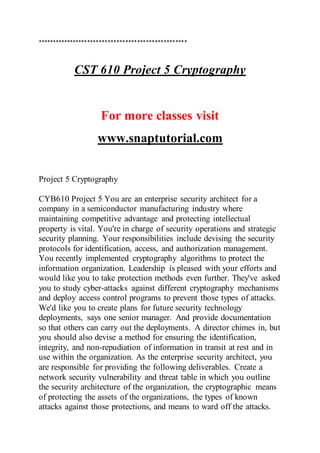 ***************************************************
CST 610 Project 5 Cryptography
For more classes visit
www.snaptutorial.com
Project 5 Cryptography
CYB610 Project 5 You are an enterprise security architect for a
company in a semiconductor manufacturing industry where
maintaining competitive advantage and protecting intellectual
property is vital. You're in charge of security operations and strategic
security planning. Your responsibilities include devising the security
protocols for identification, access, and authorization management.
You recently implemented cryptography algorithms to protect the
information organization. Leadership is pleased with your efforts and
would like you to take protection methods even further. They've asked
you to study cyber-attacks against different cryptography mechanisms
and deploy access control programs to prevent those types of attacks.
We'd like you to create plans for future security technology
deployments, says one senior manager. And provide documentation
so that others can carry out the deployments. A director chimes in, but
you should also devise a method for ensuring the identification,
integrity, and non-repudiation of information in transit at rest and in
use within the organization. As the enterprise security architect, you
are responsible for providing the following deliverables. Create a
network security vulnerability and threat table in which you outline
the security architecture of the organization, the cryptographic means
of protecting the assets of the organizations, the types of known
attacks against those protections, and means to ward off the attacks.
 