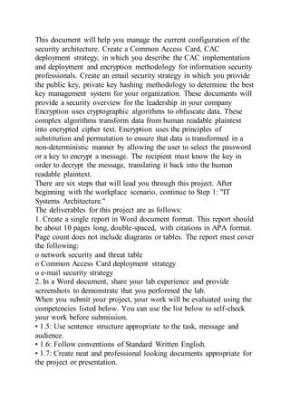 This document will help you manage the current configuration of the
security architecture. Create a Common Access Card, CAC
deployment strategy, in which you describe the CAC implementation
and deployment and encryption methodology for information security
professionals. Create an email security strategy in which you provide
the public key, private key hashing methodology to determine the best
key management system for your organization. These documents will
provide a security overview for the leadership in your company
Encryption uses cryptographic algorithms to obfuscate data. These
complex algorithms transform data from human readable plaintext
into encrypted cipher text. Encryption uses the principles of
substitution and permutation to ensure that data is transformed in a
non-deterministic manner by allowing the user to select the password
or a key to encrypt a message. The recipient must know the key in
order to decrypt the message, translating it back into the human
readable plaintext.
There are six steps that will lead you through this project. After
beginning with the workplace scenario, continue to Step 1: "IT
Systems Architecture."
The deliverables for this project are as follows:
1. Create a single report in Word document format. This report should
be about 10 pages long, double-spaced, with citations in APA format.
Page count does not include diagrams or tables. The report must cover
the following:
o network security and threat table
o Common Access Card deployment strategy
o e-mail security strategy
2. In a Word document, share your lab experience and provide
screenshots to demonstrate that you performed the lab.
When you submit your project, your work will be evaluated using the
competencies listed below. You can use the list below to self-check
your work before submission.
• 1.5: Use sentence structure appropriate to the task, message and
audience.
• 1.6: Follow conventions of Standard Written English.
• 1.7: Create neat and professional looking documents appropriate for
the project or presentation.
 