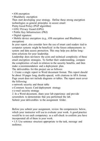 • iOS encryption
• Blackberry encryption
Then start developing your strategy. Define these strong encryption
technologies as general principles in secure email:
Pretty Good Policy (PGP algorithm)
• GNU Privacy Guard (GPG)
• Public Key Infrastructure (PKI)
• Digital signature
• Mobile device encryption (e.g., iOS encryption and Blackberry
encryption)
In your report, also consider how the use of smart card readers tied to
computer systems might be beneficial in the future enhancements to
system and data access protection. This may help you define long-
term solutions for your leadership.
Leadership does not know the costs and technical complexity of these
email encryption strategies. To further their understanding, compare
the complexities of each in relation to the security benefits, and then
make a recommendation and a deployment plan.
The deliverables for this project are as follows:
1. Create a single report in Word document format. This report should
be about 10 pages long, double-spaced, with citations in APA format.
Page count does not include diagrams or tables. The report must cover
the following:
o network security and threat table
o Common Access Card deployment strategy
o e-mail security strategy
2. In a Word document, share your lab experience and provide
screenshots to demonstrate that you performed the lab.
Submit your deliverables to the assignment folder.
Before you submit your assignment, review the competencies below,
which your instructor will use to evaluate your work. A good practice
would be to use each competency as a self-check to confirm you have
incorporated all of them in your work.
• 1.5: Use sentence structure appropriate to the task, message and
audience.
 