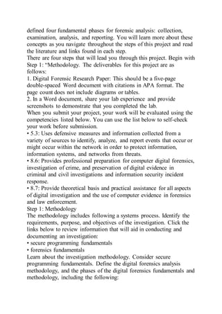 defined four fundamental phases for forensic analysis: collection,
examination, analysis, and reporting. You will learn more about these
concepts as you navigate throughout the steps of this project and read
the literature and links found in each step.
There are four steps that will lead you through this project. Begin with
Step 1: “Methodology. The deliverables for this project are as
follows:
1. Digital Forensic Research Paper: This should be a five-page
double-spaced Word document with citations in APA format. The
page count does not include diagrams or tables.
2. In a Word document, share your lab experience and provide
screenshots to demonstrate that you completed the lab.
When you submit your project, your work will be evaluated using the
competencies listed below. You can use the list below to self-check
your work before submission.
• 5.3: Uses defensive measures and information collected from a
variety of sources to identify, analyze, and report events that occur or
might occur within the network in order to protect information,
information systems, and networks from threats.
• 8.6: Provides professional preparation for computer digital forensics,
investigation of crime, and preservation of digital evidence in
criminal and civil investigations and information security incident
response.
• 8.7: Provide theoretical basis and practical assistance for all aspects
of digital investigation and the use of computer evidence in forensics
and law enforcement.
Step 1: Methodology
The methodology includes following a systems process. Identify the
requirements, purpose, and objectives of the investigation. Click the
links below to review information that will aid in conducting and
documenting an investigation:
• secure programming fundamentals
• forensics fundamentals
Learn about the investigation methodology. Consider secure
programming fundamentals. Define the digital forensics analysis
methodology, and the phases of the digital forensics fundamentals and
methodology, including the following:
 