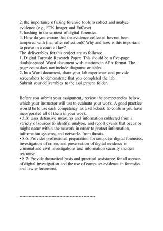 2. the importance of using forensic tools to collect and analyze
evidence (e.g., FTK Imager and EnCase)
3. hashing in the context of digital forensics
4. How do you ensure that the evidence collected has not been
tampered with (i.e., after collection)? Why and how is this important
to prove in a court of law?
The deliverables for this project are as follows:
1. Digital Forensic Research Paper: This should be a five-page
double-spaced Word document with citations in APA format. The
page count does not include diagrams or tables.
2. In a Word document, share your lab experience and provide
screenshots to demonstrate that you completed the lab.
Submit your deliverables to the assignment folder.
Before you submit your assignment, review the competencies below,
which your instructor will use to evaluate your work. A good practice
would be to use each competency as a self-check to confirm you have
incorporated all of them in your work.
• 5.3: Uses defensive measures and information collected from a
variety of sources to identify, analyze, and report events that occur or
might occur within the network in order to protect information,
information systems, and networks from threats.
• 8.6: Provides professional preparation for computer digital forensics,
investigation of crime, and preservation of digital evidence in
criminal and civil investigations and information security incident
response.
• 8.7: Provide theoretical basis and practical assistance for all aspects
of digital investigation and the use of computer evidence in forensics
and law enforcement.
***************************************************
 