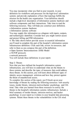 You may incorporate what you find in your research, in your
definition for workflows and processes for the high-level information
systems and provide explanation of how that topology fulfills the
mission for the health care organization. Your definition should
include a high-level description of information systems hardware and
software components and their interactions. Take time to read the
following resources. They will help you construct your definition.
o Information systems hardware
o Information systems software
You may supply this information as a diagram with inputs, outputs,
and technologies identified. Consider how you might restrict access
and protect billing and PHI information.
4. The links shown below provide access to essential information
you’ll need to complete this part of the hospital’s information system
infrastructure definition. Click each link, review its resources, and
refer to them as you compose this part of the definition.
o Open Systems Interconnections (OSI) Model
o TCP/IP protocols
o network protocols
You will include these definitions in your report.
Step 2: Threats
Now that you have defined the hospital's information system
infrastructure, you will have to understand what are the threats to
those systems and describe the types of measures that could address
those threats. In this section, you will learn about different types of
identity access management solutions and how they protect against
the threat of unauthorized access.
To complete this section of the report, you’ll brush up on your
knowledge of threats by reading the following resources: web security
issues, insider threats, intrusion motives/hacker psychology, and CIA
triad. Take what you learned from these resources to convey the
threats to the hospital's information systems infrastructure. Include a
brief summary of insider threats, intrusion motives, and hacker
psychology in your report as it relates to your hospital data processing
systems. Relate these threats to the vulnerabilities in the CIA triad.
 