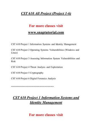 CST 610 All Project (Project 1-6)
For more classes visit
www.snaptutorial.com
CST 610 Project 1 Information Systems and Identity Management
CST 610 Project 2 Operating Systems Vulnerabilities (Windows and
Linux)
CST 610 Project 3 Assessing Information System Vulnerabilities and
Risk
CST 610 Project 4 Threat Analysis and Exploitation
CST 610 Project 5 Cryptography
CST 610 Project 6 Digital Forensics Analysis
***************************************************
CST 610 Project 1 Information Systems and
Identity Management
For more classes visit
 