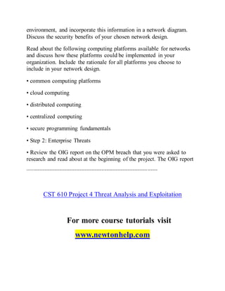 environment, and incorporate this information in a network diagram.
Discuss the security benefits of your chosen network design.
Read about the following computing platforms available for networks
and discuss how these platforms could be implemented in your
organization. Include the rationale for all platforms you choose to
include in your network design.
• common computing platforms
• cloud computing
• distributed computing
• centralized computing
• secure programming fundamentals
• Step 2: Enterprise Threats
• Review the OIG report on the OPM breach that you were asked to
research and read about at the beginning of the project. The OIG report
---------------------------------------------------------------------------------------------------------
CST 610 Project 4 Threat Analysis and Exploitation
For more course tutorials visit
www.newtonhelp.com
 