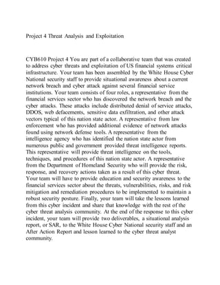 Project 4 Threat Analysis and Exploitation
CYB610 Project 4 You are part of a collaborative team that was created
to address cyber threats and exploitation of US financial systems critical
infrastructure. Your team has been assembled by the White House Cyber
National security staff to provide situational awareness about a current
network breach and cyber attack against several financial service
institutions. Your team consists of four roles, a representative from the
financial services sector who has discovered the network breach and the
cyber attacks. These attacks include distributed denial of service attacks,
DDOS, web defacements, sensitive data exfiltration, and other attack
vectors typical of this nation state actor. A representative from law
enforcement who has provided additional evidence of network attacks
found using network defense tools. A representative from the
intelligence agency who has identified the nation state actor from
numerous public and government provided threat intelligence reports.
This representative will provide threat intelligence on the tools,
techniques, and procedures of this nation state actor. A representative
from the Department of Homeland Security who will provide the risk,
response, and recovery actions taken as a result of this cyber threat.
Your team will have to provide education and security awareness to the
financial services sector about the threats, vulnerabilities, risks, and risk
mitigation and remediation procedures to be implemented to maintain a
robust security posture. Finally, your team will take the lessons learned
from this cyber incident and share that knowledge with the rest of the
cyber threat analysis community. At the end of the response to this cyber
incident, your team will provide two deliverables, a situational analysis
report, or SAR, to the White House Cyber National security staff and an
After Action Report and lesson learned to the cyber threat analyst
community.
 