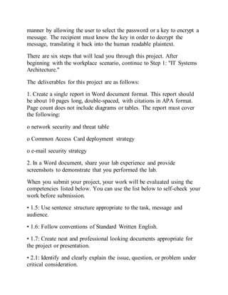 manner by allowing the user to select the password or a key to encrypt a
message. The recipient must know the key in order to decrypt the
message, translating it back into the human readable plaintext.
There are six steps that will lead you through this project. After
beginning with the workplace scenario, continue to Step 1: "IT Systems
Architecture."
The deliverables for this project are as follows:
1. Create a single report in Word document format. This report should
be about 10 pages long, double-spaced, with citations in APA format.
Page count does not include diagrams or tables. The report must cover
the following:
o network security and threat table
o Common Access Card deployment strategy
o e-mail security strategy
2. In a Word document, share your lab experience and provide
screenshots to demonstrate that you performed the lab.
When you submit your project, your work will be evaluated using the
competencies listed below. You can use the list below to self-check your
work before submission.
• 1.5: Use sentence structure appropriate to the task, message and
audience.
• 1.6: Follow conventions of Standard Written English.
• 1.7: Create neat and professional looking documents appropriate for
the project or presentation.
• 2.1: Identify and clearly explain the issue, question, or problem under
critical consideration.
 