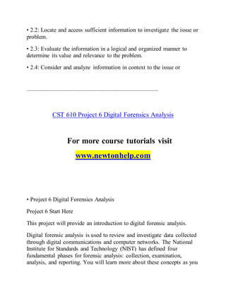 • 2.2: Locate and access sufficient information to investigate the issue or
problem.
• 2.3: Evaluate the information in a logical and organized manner to
determine its value and relevance to the problem.
• 2.4: Consider and analyze information in context to the issue or
---------------------------------------------------------------------------------------------------------
CST 610 Project 6 Digital Forensics Analysis
For more course tutorials visit
www.newtonhelp.com
• Project 6 Digital Forensics Analysis
Project 6 Start Here
This project will provide an introduction to digital forensic analysis.
Digital forensic analysis is used to review and investigate data collected
through digital communications and computer networks. The National
Institute for Standards and Technology (NIST) has defined four
fundamental phases for forensic analysis: collection, examination,
analysis, and reporting. You will learn more about these concepts as you
 