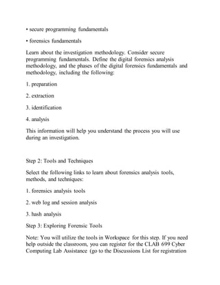 • secure programming fundamentals
• forensics fundamentals
Learn about the investigation methodology. Consider secure
programming fundamentals. Define the digital forensics analysis
methodology, and the phases of the digital forensics fundamentals and
methodology, including the following:
1. preparation
2. extraction
3. identification
4. analysis
This information will help you understand the process you will use
during an investigation.
Step 2: Tools and Techniques
Select the following links to learn about forensics analysis tools,
methods, and techniques:
1. forensics analysis tools
2. web log and session analysis
3. hash analysis
Step 3: Exploring Forensic Tools
Note: You will utilize the tools in Workspace for this step. If you need
help outside the classroom, you can register for the CLAB 699 Cyber
Computing Lab Assistance (go to the Discussions List for registration
 