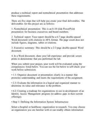 produce a technical report and nontechnical presentation that addresses
these requirements.
There are five steps that will help you create your final deliverables. The
deliverables for this project are as follows:
1. Nontechnical presentation: This is an 8-10 slide PowerPoint
presentation for business executives and board members.
2. Technical report: Your report should be a 6-7 page double-spaced
Word document with citations in APA format. The page count does not
include figures, diagrams, tables or citations.
3. Executive summary: This should be a 2-3 page double-spaced Word
document.
4. In a Word document, share your lab experience and provide screen
prints to demonstrate that you performed the lab.
When you submit your project, your work will be evaluated using the
competencies listed below. You can use the list below to self-check your
work before submission.
• 1.1: Organize document or presentation clearly in a manner that
promotes understanding and meets the requirements of the assignment.
• 2.3: Evaluate the information in a logical and organized manner to
determine its value and relevance to the problem.
• 6.2: Creating a roadmap for organizations to use in development of an
Identity Access Management program (to address gaps in their current
offerings).
• Step 1: Defining the Information System Infrastructure
Select a hospital or healthcare organization to research. You may choose
an organization you are familiar with or can readily obtain information
 