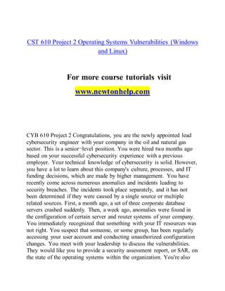 CST 610 Project 2 Operating Systems Vulnerabilities (Windows
and Linux)
For more course tutorials visit
www.newtonhelp.com
CYB 610 Project 2 Congratulations, you are the newly appointed lead
cybersecurity engineer with your company in the oil and natural gas
sector. This is a senior¬level position. You were hired two months ago
based on your successful cybersecurity experience with a previous
employer. Your technical knowledge of cybersecurity is solid. However,
you have a lot to learn about this company's culture, processes, and IT
funding decisions, which are made by higher management. You have
recently come across numerous anomalies and incidents leading to
security breaches. The incidents took place separately, and it has not
been determined if they were caused by a single source or multiple
related sources. First, a month ago, a set of three corporate database
servers crashed suddenly. Then, a week ago, anomalies were found in
the configuration of certain server and router systems of your company.
You immediately recognized that something with your IT resources was
not right. You suspect that someone, or some group, has been regularly
accessing your user account and conducting unauthorized configuration
changes. You meet with your leadership to discuss the vulnerabilities.
They would like you to provide a security assessment report, or SAR, on
the state of the operating systems within the organization. You're also
 