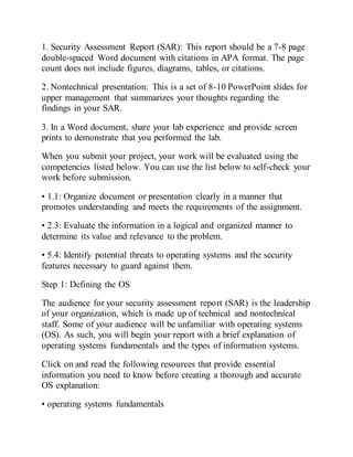 1. Security Assessment Report (SAR): This report should be a 7-8 page
double-spaced Word document with citations in APA format. The page
count does not include figures, diagrams, tables, or citations.
2. Nontechnical presentation: This is a set of 8-10 PowerPoint slides for
upper management that summarizes your thoughts regarding the
findings in your SAR.
3. In a Word document, share your lab experience and provide screen
prints to demonstrate that you performed the lab.
When you submit your project, your work will be evaluated using the
competencies listed below. You can use the list below to self-check your
work before submission.
• 1.1: Organize document or presentation clearly in a manner that
promotes understanding and meets the requirements of the assignment.
• 2.3: Evaluate the information in a logical and organized manner to
determine its value and relevance to the problem.
• 5.4: Identify potential threats to operating systems and the security
features necessary to guard against them.
Step 1: Defining the OS
The audience for your security assessment report (SAR) is the leadership
of your organization, which is made up of technical and nontechnical
staff. Some of your audience will be unfamiliar with operating systems
(OS). As such, you will begin your report with a brief explanation of
operating systems fundamentals and the types of information systems.
Click on and read the following resources that provide essential
information you need to know before creating a thorough and accurate
OS explanation:
• operating systems fundamentals
 