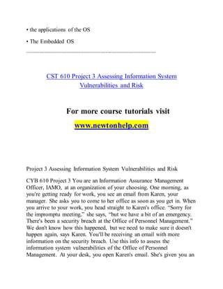 • the applications of the OS
• The Embedded OS
---------------------------------------------------------------------------------------------------------
CST 610 Project 3 Assessing Information System
Vulnerabilities and Risk
For more course tutorials visit
www.newtonhelp.com
Project 3 Assessing Information System Vulnerabilities and Risk
CYB 610 Project 3 You are an Information Assurance Management
Officer, IAMO, at an organization of your choosing. One morning, as
you're getting ready for work, you see an email from Karen, your
manager. She asks you to come to her office as soon as you get in. When
you arrive to your work, you head straight to Karen's office. “Sorry for
the impromptu meeting,” she says, “but we have a bit of an emergency.
There's been a security breach at the Office of Personnel Management.”
We don't know how this happened, but we need to make sure it doesn't
happen again, says Karen. You'll be receiving an email with more
information on the security breach. Use this info to assess the
information system vulnerabilities of the Office of Personnel
Management. At your desk, you open Karen's email. She's given you an
 