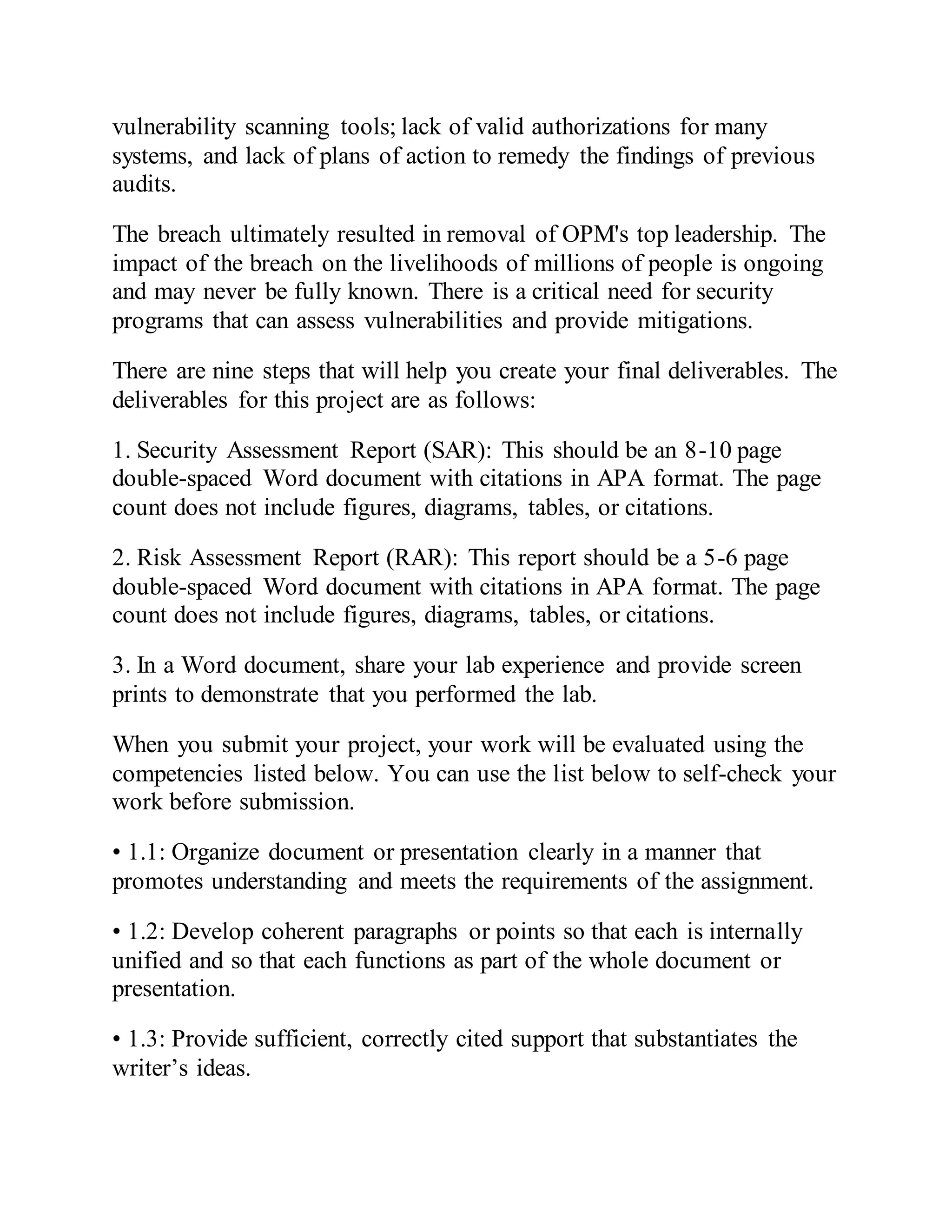 vulnerability scanning tools; lack of valid authorizations for many
systems, and lack of plans of action to remedy the findings of previous
audits.
The breach ultimately resulted in removal of OPM's top leadership. The
impact of the breach on the livelihoods of millions of people is ongoing
and may never be fully known. There is a critical need for security
programs that can assess vulnerabilities and provide mitigations.
There are nine steps that will help you create your final deliverables. The
deliverables for this project are as follows:
1. Security Assessment Report (SAR): This should be an 8-10 page
double-spaced Word document with citations in APA format. The page
count does not include figures, diagrams, tables, or citations.
2. Risk Assessment Report (RAR): This report should be a 5-6 page
double-spaced Word document with citations in APA format. The page
count does not include figures, diagrams, tables, or citations.
3. In a Word document, share your lab experience and provide screen
prints to demonstrate that you performed the lab.
When you submit your project, your work will be evaluated using the
competencies listed below. You can use the list below to self-check your
work before submission.
• 1.1: Organize document or presentation clearly in a manner that
promotes understanding and meets the requirements of the assignment.
• 1.2: Develop coherent paragraphs or points so that each is internally
unified and so that each functions as part of the whole document or
presentation.
• 1.3: Provide sufficient, correctly cited support that substantiates the
writer’s ideas.
 