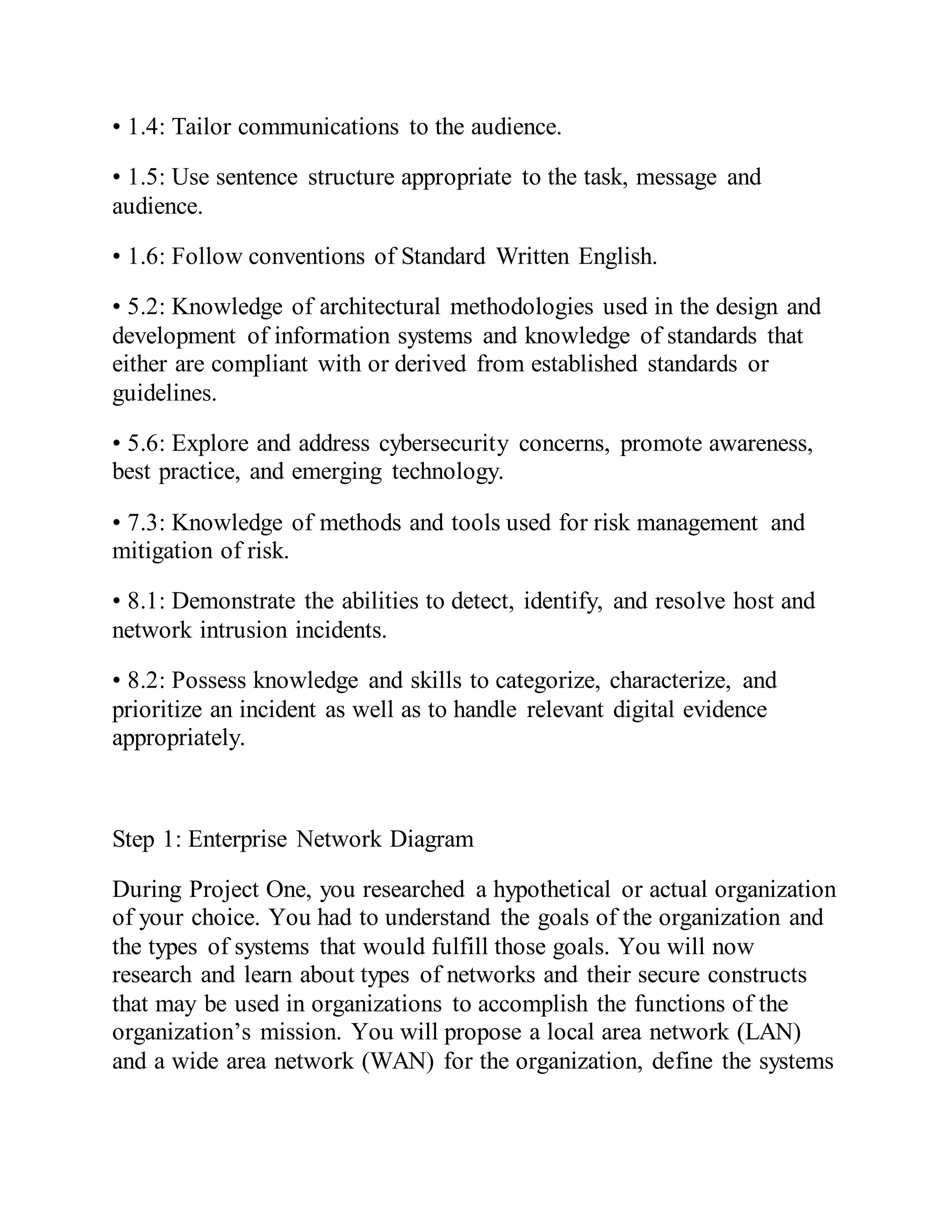 • 1.4: Tailor communications to the audience.
• 1.5: Use sentence structure appropriate to the task, message and
audience.
• 1.6: Follow conventions of Standard Written English.
• 5.2: Knowledge of architectural methodologies used in the design and
development of information systems and knowledge of standards that
either are compliant with or derived from established standards or
guidelines.
• 5.6: Explore and address cybersecurity concerns, promote awareness,
best practice, and emerging technology.
• 7.3: Knowledge of methods and tools used for risk management and
mitigation of risk.
• 8.1: Demonstrate the abilities to detect, identify, and resolve host and
network intrusion incidents.
• 8.2: Possess knowledge and skills to categorize, characterize, and
prioritize an incident as well as to handle relevant digital evidence
appropriately.
Step 1: Enterprise Network Diagram
During Project One, you researched a hypothetical or actual organization
of your choice. You had to understand the goals of the organization and
the types of systems that would fulfill those goals. You will now
research and learn about types of networks and their secure constructs
that may be used in organizations to accomplish the functions of the
organization’s mission. You will propose a local area network (LAN)
and a wide area network (WAN) for the organization, define the systems
 