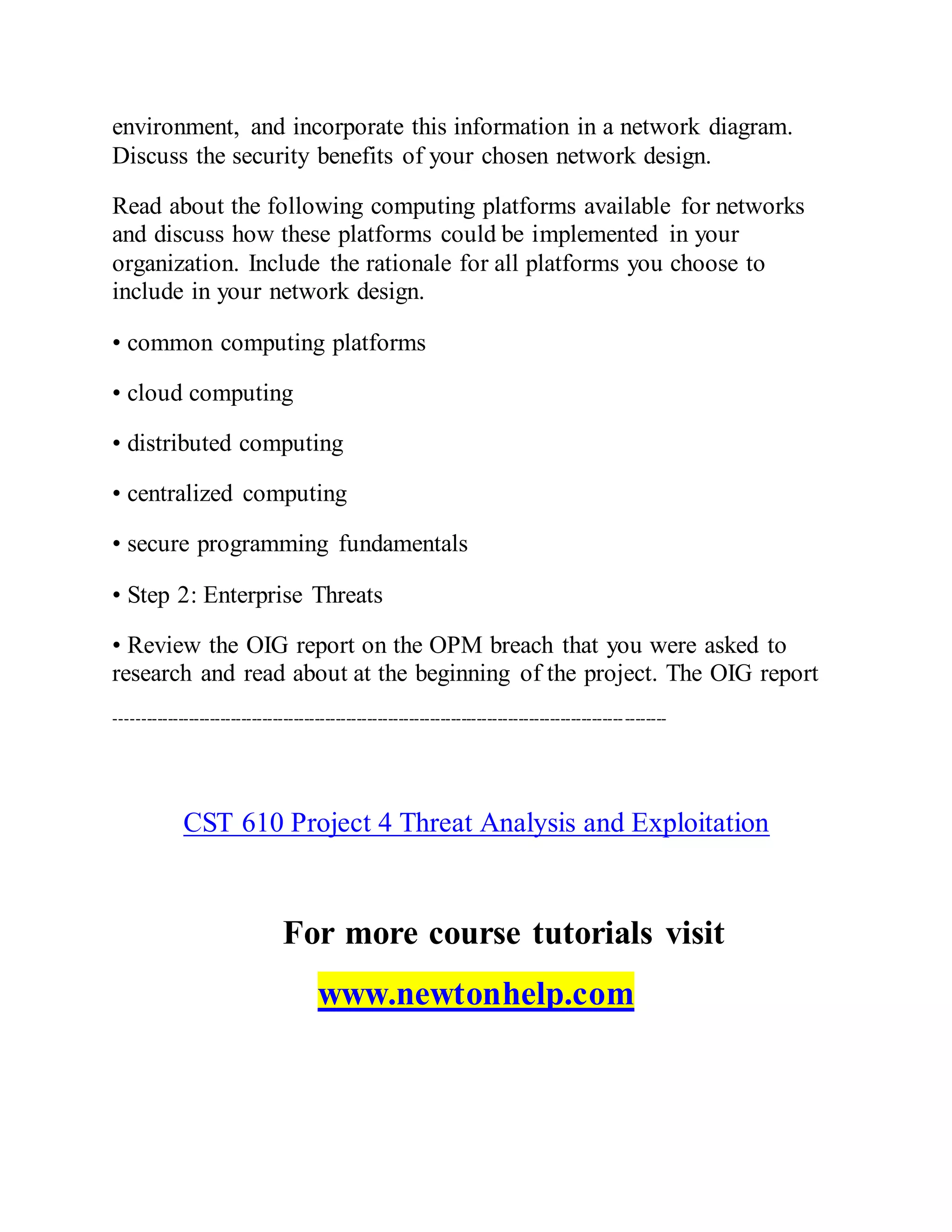environment, and incorporate this information in a network diagram.
Discuss the security benefits of your chosen network design.
Read about the following computing platforms available for networks
and discuss how these platforms could be implemented in your
organization. Include the rationale for all platforms you choose to
include in your network design.
• common computing platforms
• cloud computing
• distributed computing
• centralized computing
• secure programming fundamentals
• Step 2: Enterprise Threats
• Review the OIG report on the OPM breach that you were asked to
research and read about at the beginning of the project. The OIG report
---------------------------------------------------------------------------------------------------------
CST 610 Project 4 Threat Analysis and Exploitation
For more course tutorials visit
www.newtonhelp.com
 