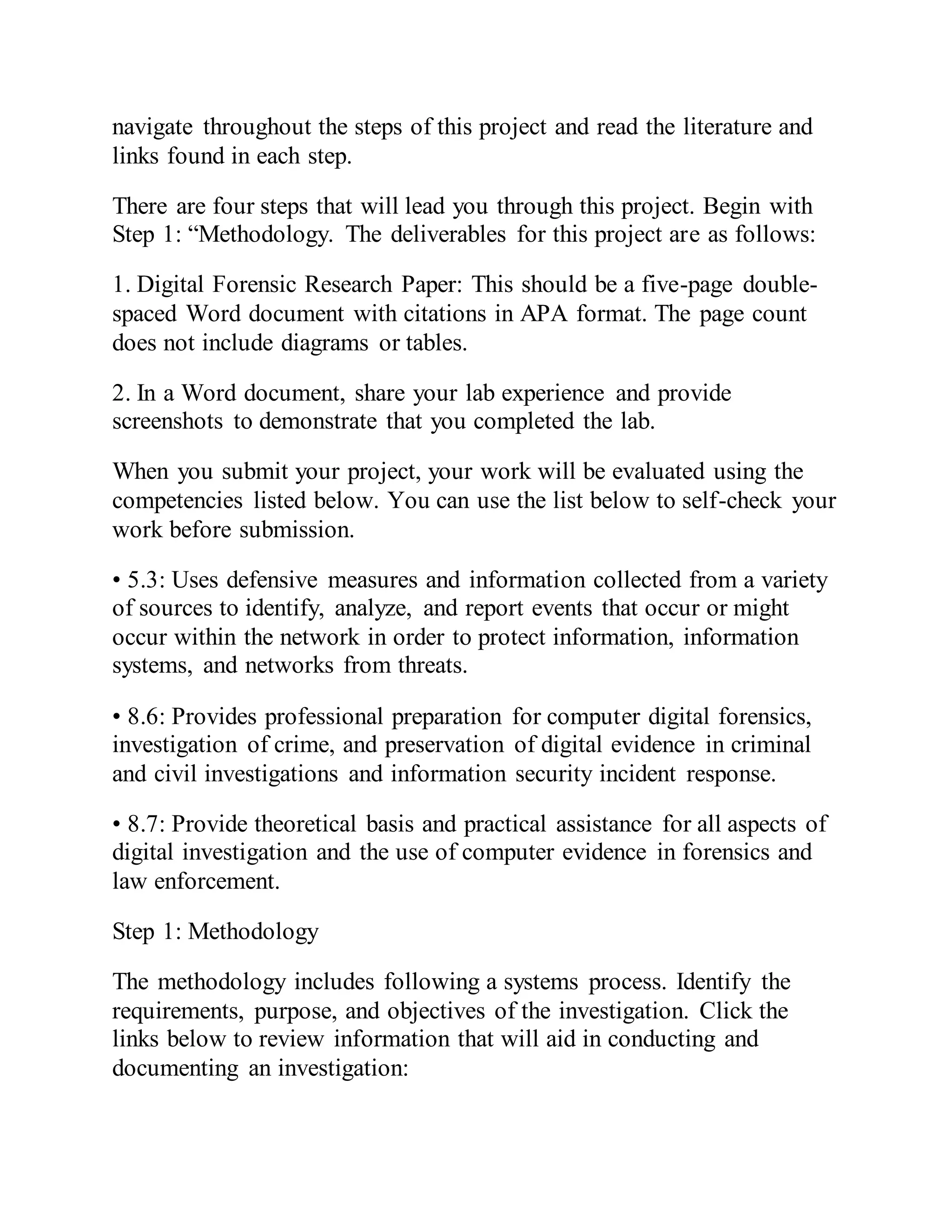 navigate throughout the steps of this project and read the literature and
links found in each step.
There are four steps that will lead you through this project. Begin with
Step 1: “Methodology. The deliverables for this project are as follows:
1. Digital Forensic Research Paper: This should be a five-page double-
spaced Word document with citations in APA format. The page count
does not include diagrams or tables.
2. In a Word document, share your lab experience and provide
screenshots to demonstrate that you completed the lab.
When you submit your project, your work will be evaluated using the
competencies listed below. You can use the list below to self-check your
work before submission.
• 5.3: Uses defensive measures and information collected from a variety
of sources to identify, analyze, and report events that occur or might
occur within the network in order to protect information, information
systems, and networks from threats.
• 8.6: Provides professional preparation for computer digital forensics,
investigation of crime, and preservation of digital evidence in criminal
and civil investigations and information security incident response.
• 8.7: Provide theoretical basis and practical assistance for all aspects of
digital investigation and the use of computer evidence in forensics and
law enforcement.
Step 1: Methodology
The methodology includes following a systems process. Identify the
requirements, purpose, and objectives of the investigation. Click the
links below to review information that will aid in conducting and
documenting an investigation:
 