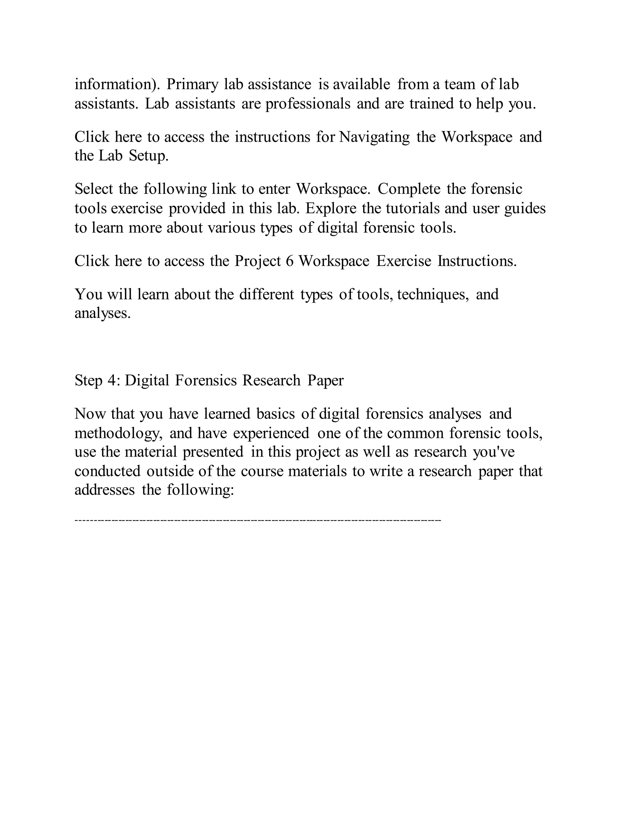 information). Primary lab assistance is available from a team of lab
assistants. Lab assistants are professionals and are trained to help you.
Click here to access the instructions for Navigating the Workspace and
the Lab Setup.
Select the following link to enter Workspace. Complete the forensic
tools exercise provided in this lab. Explore the tutorials and user guides
to learn more about various types of digital forensic tools.
Click here to access the Project 6 Workspace Exercise Instructions.
You will learn about the different types of tools, techniques, and
analyses.
Step 4: Digital Forensics Research Paper
Now that you have learned basics of digital forensics analyses and
methodology, and have experienced one of the common forensic tools,
use the material presented in this project as well as research you've
conducted outside of the course materials to write a research paper that
addresses the following:
---------------------------------------------------------------------------------------------------------
 
