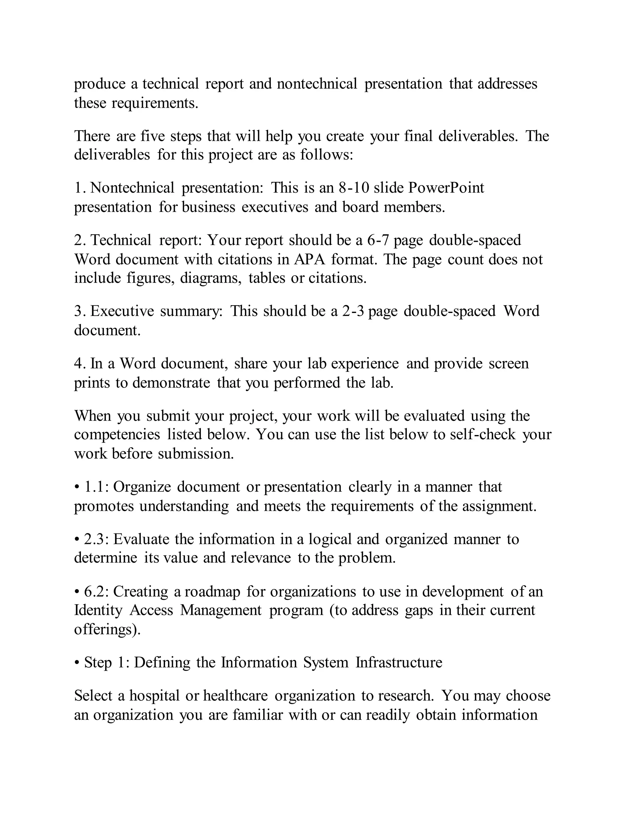 produce a technical report and nontechnical presentation that addresses
these requirements.
There are five steps that will help you create your final deliverables. The
deliverables for this project are as follows:
1. Nontechnical presentation: This is an 8-10 slide PowerPoint
presentation for business executives and board members.
2. Technical report: Your report should be a 6-7 page double-spaced
Word document with citations in APA format. The page count does not
include figures, diagrams, tables or citations.
3. Executive summary: This should be a 2-3 page double-spaced Word
document.
4. In a Word document, share your lab experience and provide screen
prints to demonstrate that you performed the lab.
When you submit your project, your work will be evaluated using the
competencies listed below. You can use the list below to self-check your
work before submission.
• 1.1: Organize document or presentation clearly in a manner that
promotes understanding and meets the requirements of the assignment.
• 2.3: Evaluate the information in a logical and organized manner to
determine its value and relevance to the problem.
• 6.2: Creating a roadmap for organizations to use in development of an
Identity Access Management program (to address gaps in their current
offerings).
• Step 1: Defining the Information System Infrastructure
Select a hospital or healthcare organization to research. You may choose
an organization you are familiar with or can readily obtain information
 
