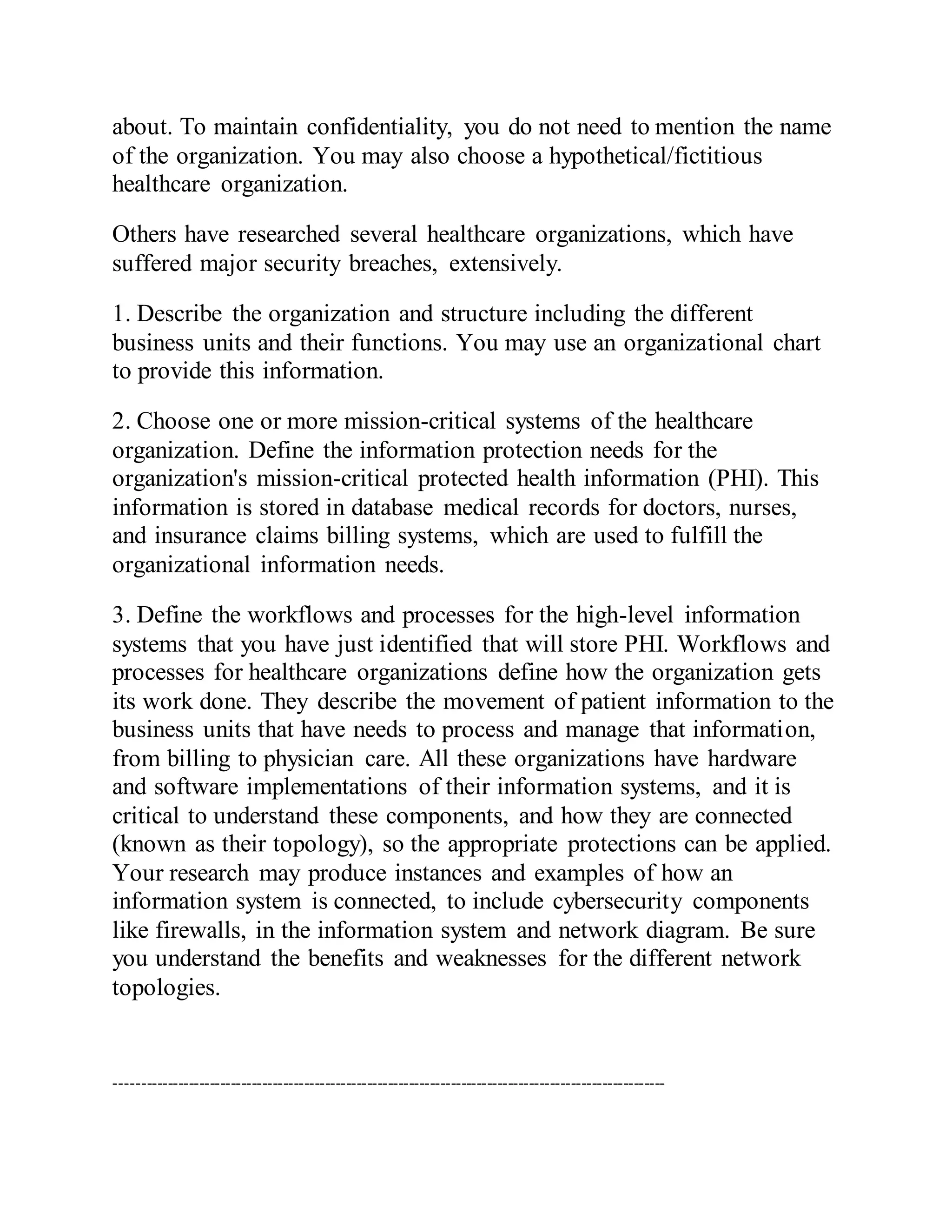 about. To maintain confidentiality, you do not need to mention the name
of the organization. You may also choose a hypothetical/fictitious
healthcare organization.
Others have researched several healthcare organizations, which have
suffered major security breaches, extensively.
1. Describe the organization and structure including the different
business units and their functions. You may use an organizational chart
to provide this information.
2. Choose one or more mission-critical systems of the healthcare
organization. Define the information protection needs for the
organization's mission-critical protected health information (PHI). This
information is stored in database medical records for doctors, nurses,
and insurance claims billing systems, which are used to fulfill the
organizational information needs.
3. Define the workflows and processes for the high-level information
systems that you have just identified that will store PHI. Workflows and
processes for healthcare organizations define how the organization gets
its work done. They describe the movement of patient information to the
business units that have needs to process and manage that information,
from billing to physician care. All these organizations have hardware
and software implementations of their information systems, and it is
critical to understand these components, and how they are connected
(known as their topology), so the appropriate protections can be applied.
Your research may produce instances and examples of how an
information system is connected, to include cybersecurity components
like firewalls, in the information system and network diagram. Be sure
you understand the benefits and weaknesses for the different network
topologies.
---------------------------------------------------------------------------------------------------------
 