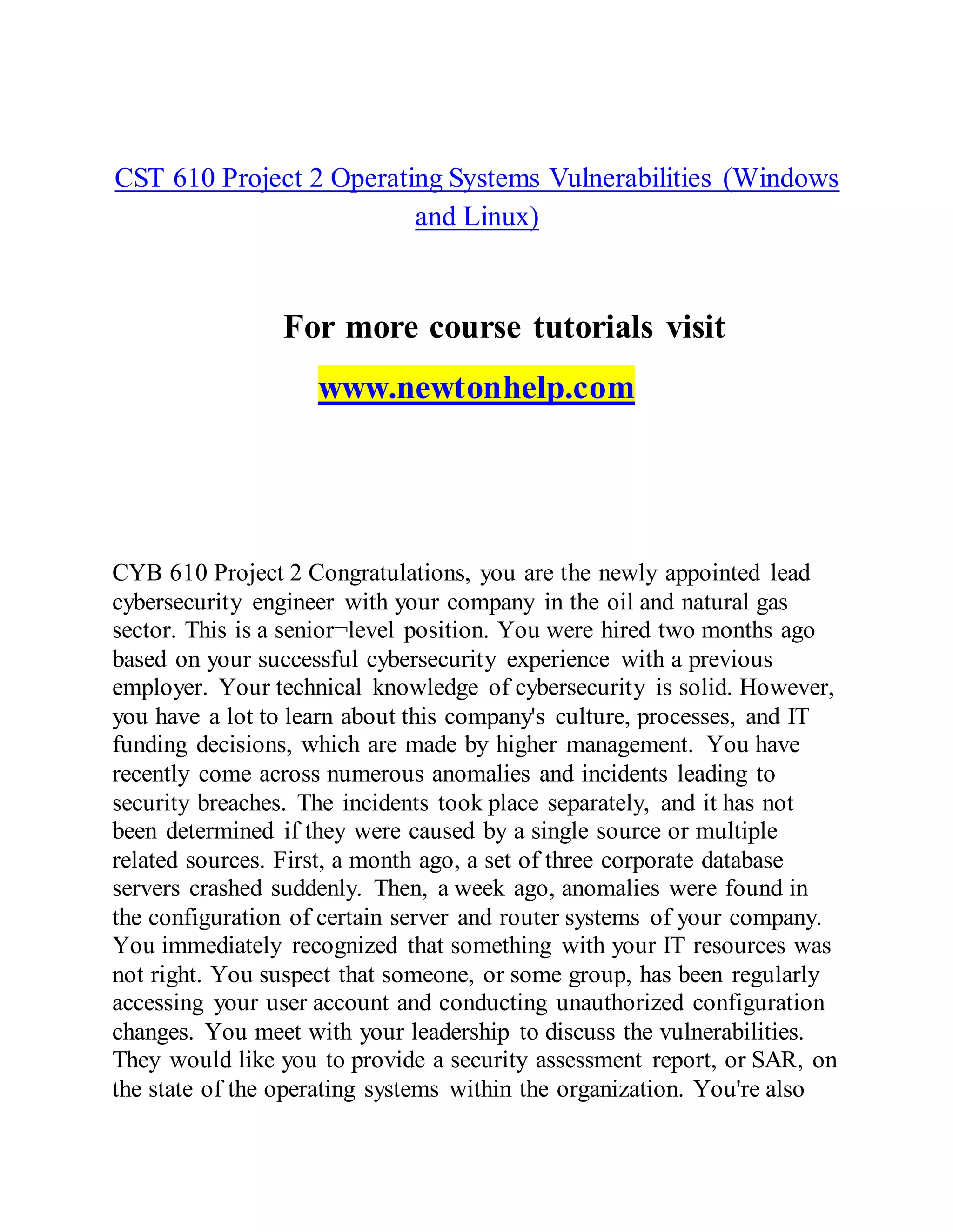 CST 610 Project 2 Operating Systems Vulnerabilities (Windows
and Linux)
For more course tutorials visit
www.newtonhelp.com
CYB 610 Project 2 Congratulations, you are the newly appointed lead
cybersecurity engineer with your company in the oil and natural gas
sector. This is a senior¬level position. You were hired two months ago
based on your successful cybersecurity experience with a previous
employer. Your technical knowledge of cybersecurity is solid. However,
you have a lot to learn about this company's culture, processes, and IT
funding decisions, which are made by higher management. You have
recently come across numerous anomalies and incidents leading to
security breaches. The incidents took place separately, and it has not
been determined if they were caused by a single source or multiple
related sources. First, a month ago, a set of three corporate database
servers crashed suddenly. Then, a week ago, anomalies were found in
the configuration of certain server and router systems of your company.
You immediately recognized that something with your IT resources was
not right. You suspect that someone, or some group, has been regularly
accessing your user account and conducting unauthorized configuration
changes. You meet with your leadership to discuss the vulnerabilities.
They would like you to provide a security assessment report, or SAR, on
the state of the operating systems within the organization. You're also
 