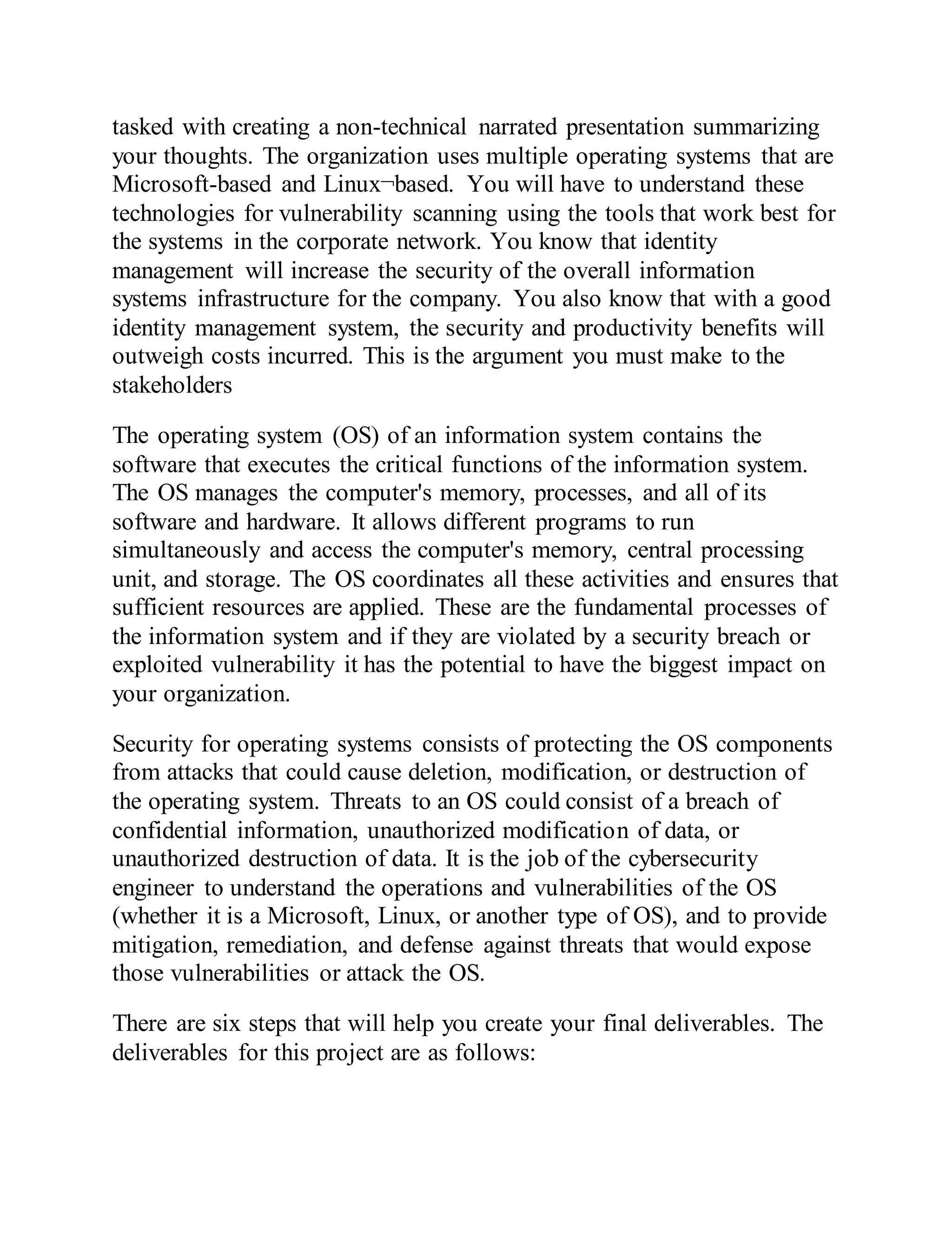 tasked with creating a non-technical narrated presentation summarizing
your thoughts. The organization uses multiple operating systems that are
Microsoft-based and Linux¬based. You will have to understand these
technologies for vulnerability scanning using the tools that work best for
the systems in the corporate network. You know that identity
management will increase the security of the overall information
systems infrastructure for the company. You also know that with a good
identity management system, the security and productivity benefits will
outweigh costs incurred. This is the argument you must make to the
stakeholders
The operating system (OS) of an information system contains the
software that executes the critical functions of the information system.
The OS manages the computer's memory, processes, and all of its
software and hardware. It allows different programs to run
simultaneously and access the computer's memory, central processing
unit, and storage. The OS coordinates all these activities and ensures that
sufficient resources are applied. These are the fundamental processes of
the information system and if they are violated by a security breach or
exploited vulnerability it has the potential to have the biggest impact on
your organization.
Security for operating systems consists of protecting the OS components
from attacks that could cause deletion, modification, or destruction of
the operating system. Threats to an OS could consist of a breach of
confidential information, unauthorized modification of data, or
unauthorized destruction of data. It is the job of the cybersecurity
engineer to understand the operations and vulnerabilities of the OS
(whether it is a Microsoft, Linux, or another type of OS), and to provide
mitigation, remediation, and defense against threats that would expose
those vulnerabilities or attack the OS.
There are six steps that will help you create your final deliverables. The
deliverables for this project are as follows:
 