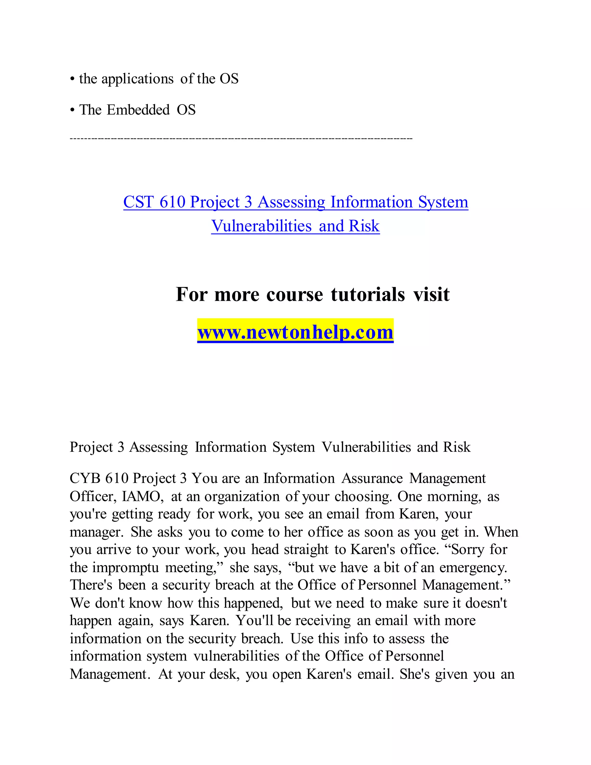 • the applications of the OS
• The Embedded OS
---------------------------------------------------------------------------------------------------------
CST 610 Project 3 Assessing Information System
Vulnerabilities and Risk
For more course tutorials visit
www.newtonhelp.com
Project 3 Assessing Information System Vulnerabilities and Risk
CYB 610 Project 3 You are an Information Assurance Management
Officer, IAMO, at an organization of your choosing. One morning, as
you're getting ready for work, you see an email from Karen, your
manager. She asks you to come to her office as soon as you get in. When
you arrive to your work, you head straight to Karen's office. “Sorry for
the impromptu meeting,” she says, “but we have a bit of an emergency.
There's been a security breach at the Office of Personnel Management.”
We don't know how this happened, but we need to make sure it doesn't
happen again, says Karen. You'll be receiving an email with more
information on the security breach. Use this info to assess the
information system vulnerabilities of the Office of Personnel
Management. At your desk, you open Karen's email. She's given you an
 
