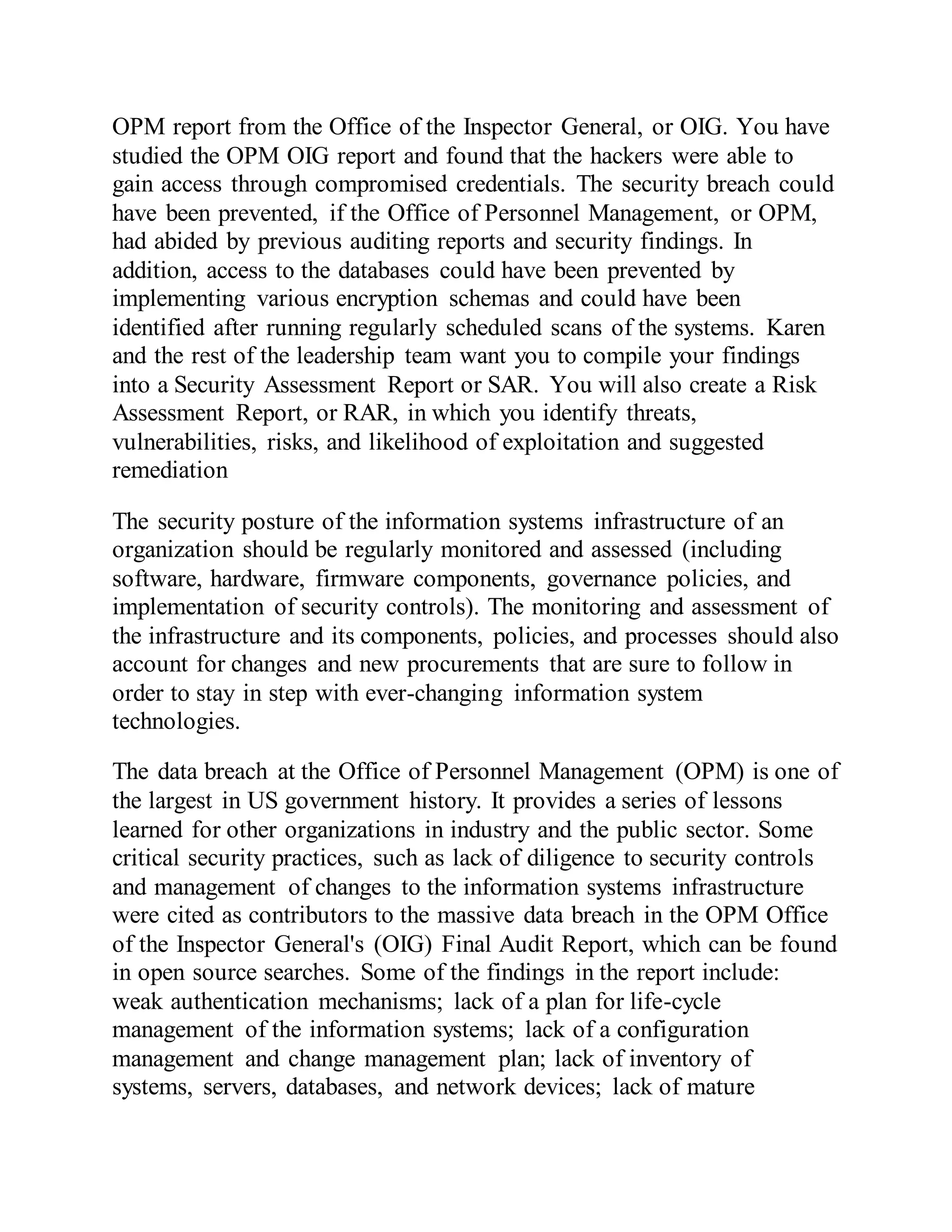 OPM report from the Office of the Inspector General, or OIG. You have
studied the OPM OIG report and found that the hackers were able to
gain access through compromised credentials. The security breach could
have been prevented, if the Office of Personnel Management, or OPM,
had abided by previous auditing reports and security findings. In
addition, access to the databases could have been prevented by
implementing various encryption schemas and could have been
identified after running regularly scheduled scans of the systems. Karen
and the rest of the leadership team want you to compile your findings
into a Security Assessment Report or SAR. You will also create a Risk
Assessment Report, or RAR, in which you identify threats,
vulnerabilities, risks, and likelihood of exploitation and suggested
remediation
The security posture of the information systems infrastructure of an
organization should be regularly monitored and assessed (including
software, hardware, firmware components, governance policies, and
implementation of security controls). The monitoring and assessment of
the infrastructure and its components, policies, and processes should also
account for changes and new procurements that are sure to follow in
order to stay in step with ever-changing information system
technologies.
The data breach at the Office of Personnel Management (OPM) is one of
the largest in US government history. It provides a series of lessons
learned for other organizations in industry and the public sector. Some
critical security practices, such as lack of diligence to security controls
and management of changes to the information systems infrastructure
were cited as contributors to the massive data breach in the OPM Office
of the Inspector General's (OIG) Final Audit Report, which can be found
in open source searches. Some of the findings in the report include:
weak authentication mechanisms; lack of a plan for life-cycle
management of the information systems; lack of a configuration
management and change management plan; lack of inventory of
systems, servers, databases, and network devices; lack of mature
 