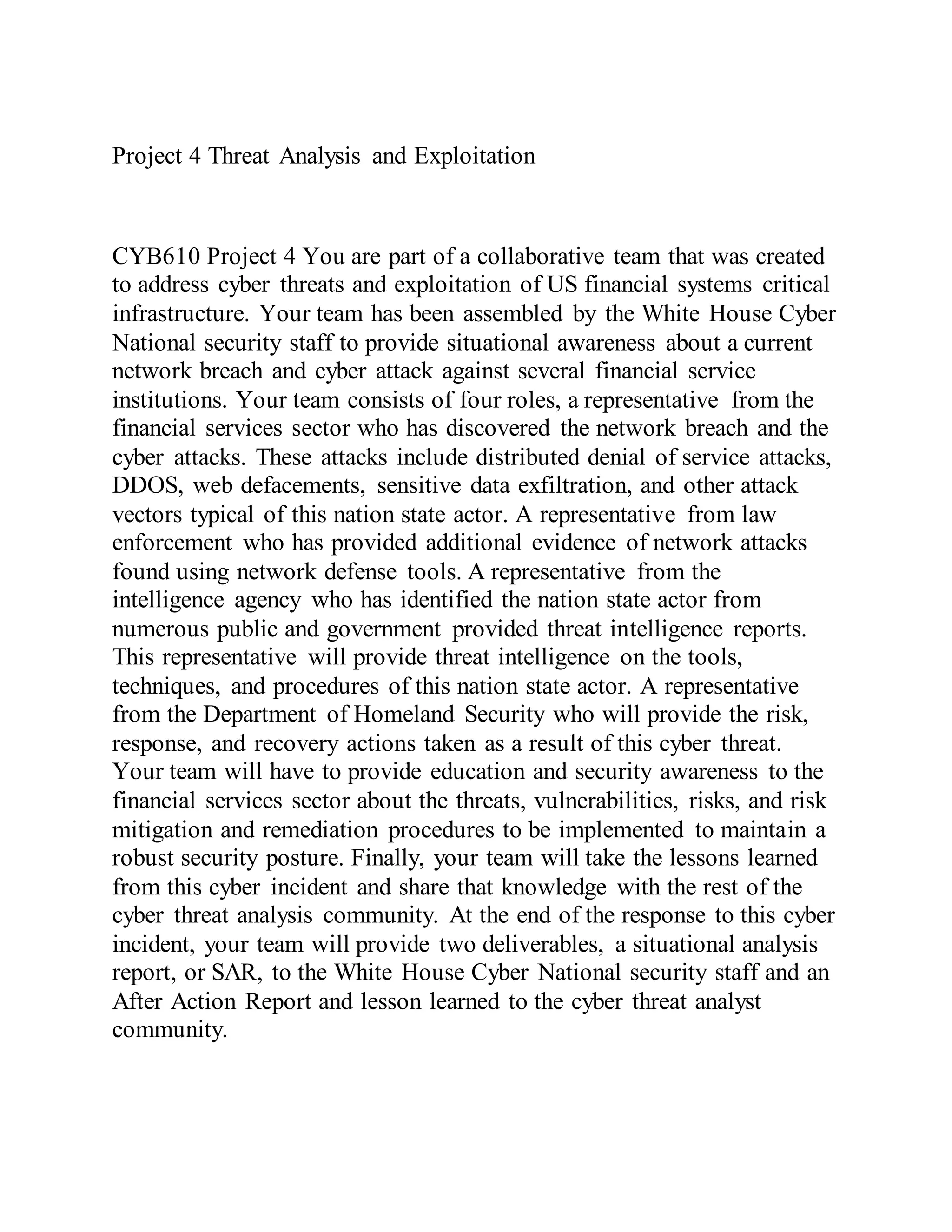 Project 4 Threat Analysis and Exploitation
CYB610 Project 4 You are part of a collaborative team that was created
to address cyber threats and exploitation of US financial systems critical
infrastructure. Your team has been assembled by the White House Cyber
National security staff to provide situational awareness about a current
network breach and cyber attack against several financial service
institutions. Your team consists of four roles, a representative from the
financial services sector who has discovered the network breach and the
cyber attacks. These attacks include distributed denial of service attacks,
DDOS, web defacements, sensitive data exfiltration, and other attack
vectors typical of this nation state actor. A representative from law
enforcement who has provided additional evidence of network attacks
found using network defense tools. A representative from the
intelligence agency who has identified the nation state actor from
numerous public and government provided threat intelligence reports.
This representative will provide threat intelligence on the tools,
techniques, and procedures of this nation state actor. A representative
from the Department of Homeland Security who will provide the risk,
response, and recovery actions taken as a result of this cyber threat.
Your team will have to provide education and security awareness to the
financial services sector about the threats, vulnerabilities, risks, and risk
mitigation and remediation procedures to be implemented to maintain a
robust security posture. Finally, your team will take the lessons learned
from this cyber incident and share that knowledge with the rest of the
cyber threat analysis community. At the end of the response to this cyber
incident, your team will provide two deliverables, a situational analysis
report, or SAR, to the White House Cyber National security staff and an
After Action Report and lesson learned to the cyber threat analyst
community.
 