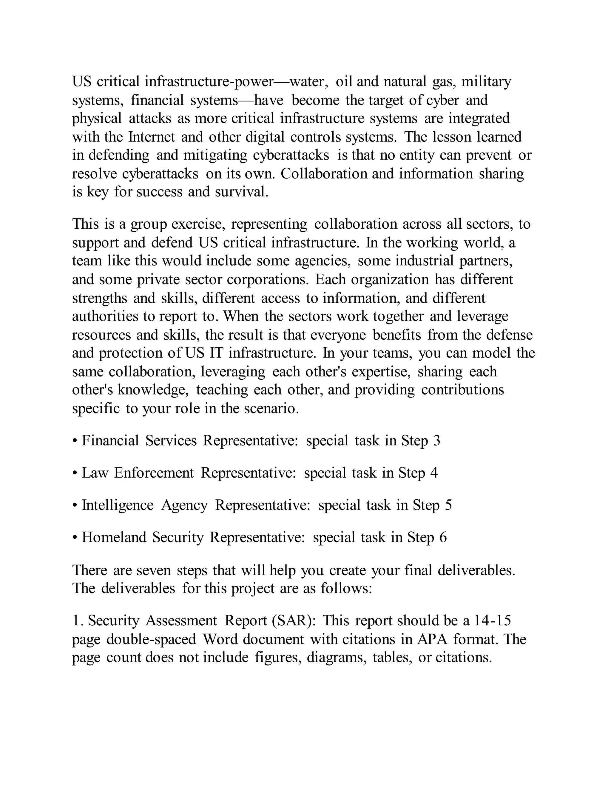 US critical infrastructure-power—water, oil and natural gas, military
systems, financial systems—have become the target of cyber and
physical attacks as more critical infrastructure systems are integrated
with the Internet and other digital controls systems. The lesson learned
in defending and mitigating cyberattacks is that no entity can prevent or
resolve cyberattacks on its own. Collaboration and information sharing
is key for success and survival.
This is a group exercise, representing collaboration across all sectors, to
support and defend US critical infrastructure. In the working world, a
team like this would include some agencies, some industrial partners,
and some private sector corporations. Each organization has different
strengths and skills, different access to information, and different
authorities to report to. When the sectors work together and leverage
resources and skills, the result is that everyone benefits from the defense
and protection of US IT infrastructure. In your teams, you can model the
same collaboration, leveraging each other's expertise, sharing each
other's knowledge, teaching each other, and providing contributions
specific to your role in the scenario.
• Financial Services Representative: special task in Step 3
• Law Enforcement Representative: special task in Step 4
• Intelligence Agency Representative: special task in Step 5
• Homeland Security Representative: special task in Step 6
There are seven steps that will help you create your final deliverables.
The deliverables for this project are as follows:
1. Security Assessment Report (SAR): This report should be a 14-15
page double-spaced Word document with citations in APA format. The
page count does not include figures, diagrams, tables, or citations.
 