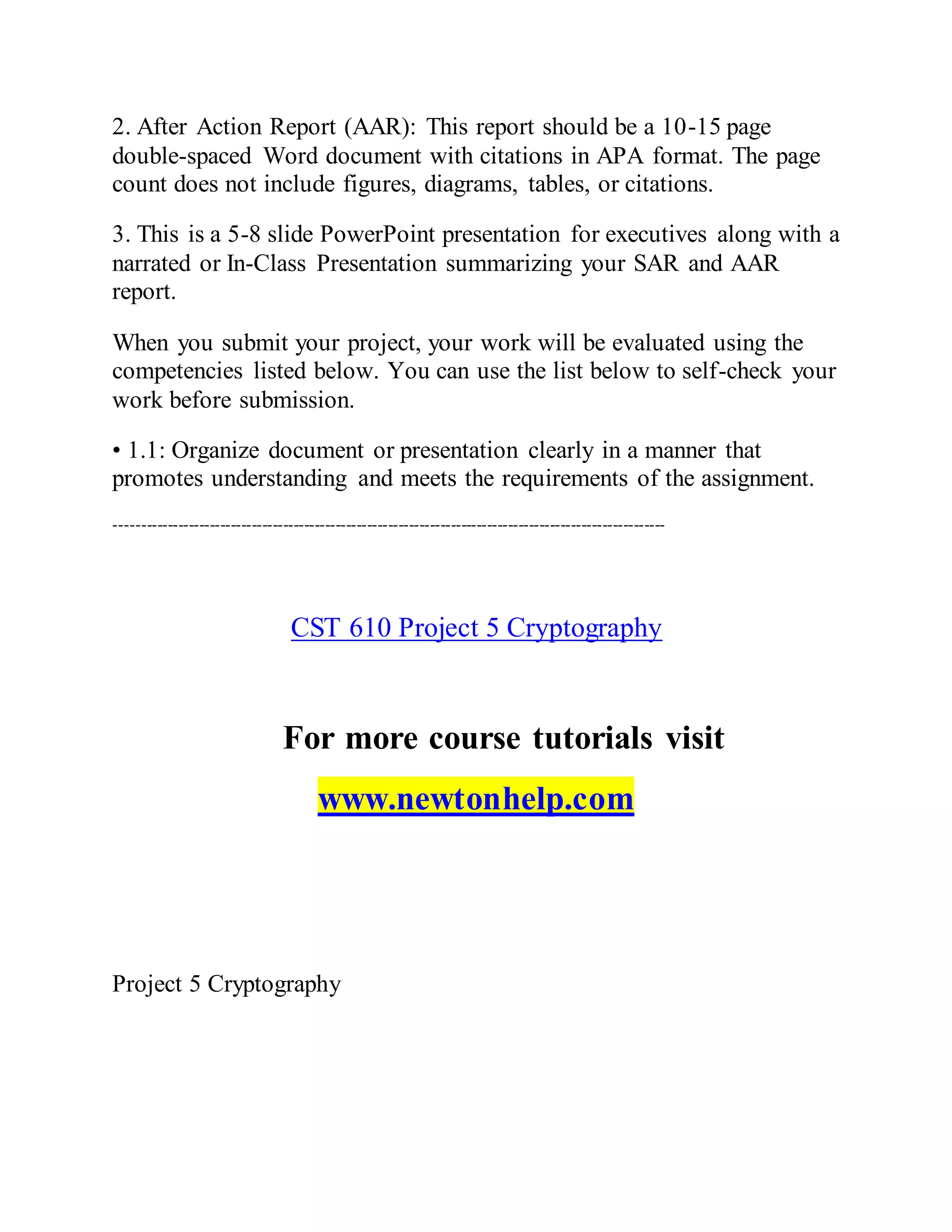2. After Action Report (AAR): This report should be a 10-15 page
double-spaced Word document with citations in APA format. The page
count does not include figures, diagrams, tables, or citations.
3. This is a 5-8 slide PowerPoint presentation for executives along with a
narrated or In-Class Presentation summarizing your SAR and AAR
report.
When you submit your project, your work will be evaluated using the
competencies listed below. You can use the list below to self-check your
work before submission.
• 1.1: Organize document or presentation clearly in a manner that
promotes understanding and meets the requirements of the assignment.
---------------------------------------------------------------------------------------------------------
CST 610 Project 5 Cryptography
For more course tutorials visit
www.newtonhelp.com
Project 5 Cryptography
 