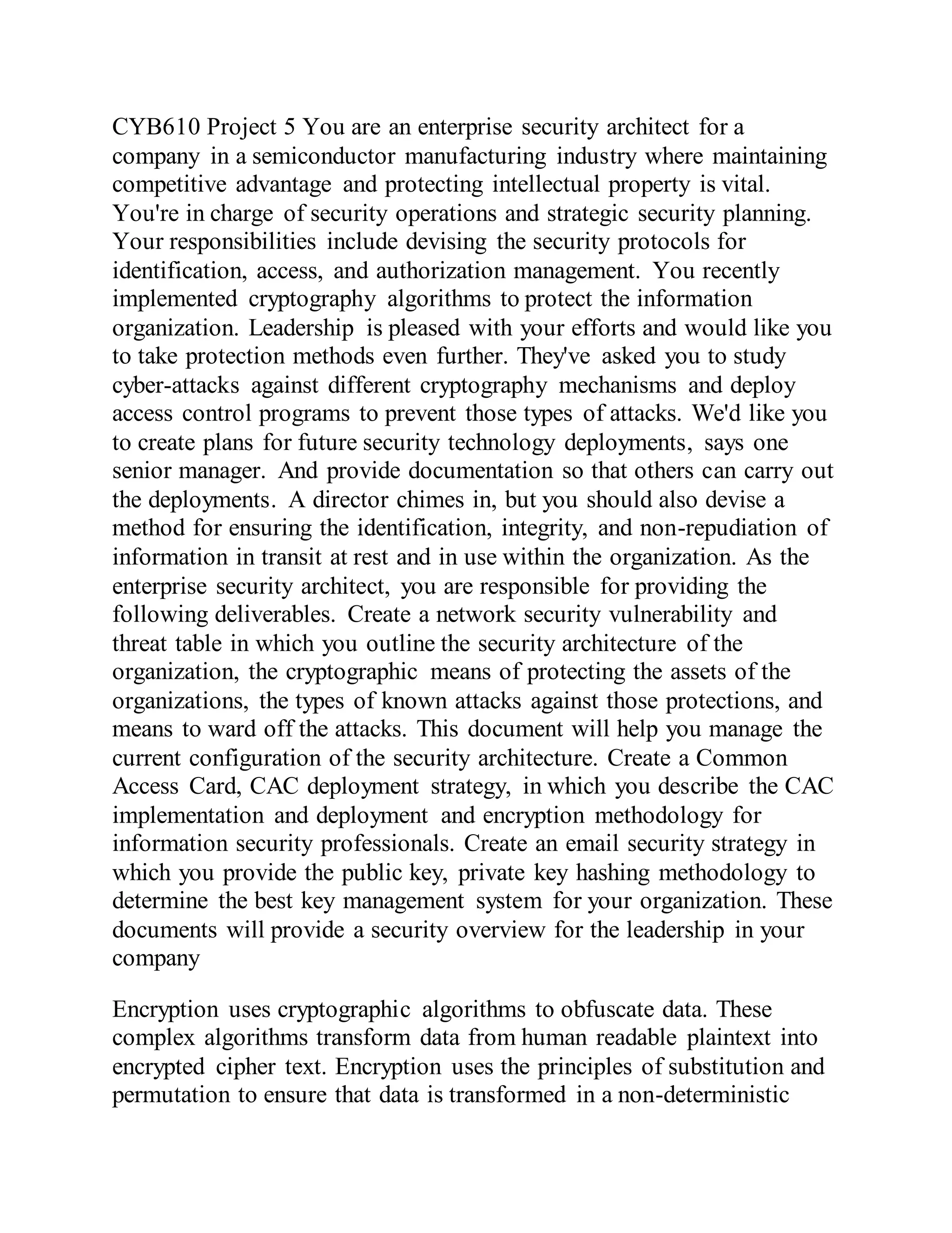 CYB610 Project 5 You are an enterprise security architect for a
company in a semiconductor manufacturing industry where maintaining
competitive advantage and protecting intellectual property is vital.
You're in charge of security operations and strategic security planning.
Your responsibilities include devising the security protocols for
identification, access, and authorization management. You recently
implemented cryptography algorithms to protect the information
organization. Leadership is pleased with your efforts and would like you
to take protection methods even further. They've asked you to study
cyber-attacks against different cryptography mechanisms and deploy
access control programs to prevent those types of attacks. We'd like you
to create plans for future security technology deployments, says one
senior manager. And provide documentation so that others can carry out
the deployments. A director chimes in, but you should also devise a
method for ensuring the identification, integrity, and non-repudiation of
information in transit at rest and in use within the organization. As the
enterprise security architect, you are responsible for providing the
following deliverables. Create a network security vulnerability and
threat table in which you outline the security architecture of the
organization, the cryptographic means of protecting the assets of the
organizations, the types of known attacks against those protections, and
means to ward off the attacks. This document will help you manage the
current configuration of the security architecture. Create a Common
Access Card, CAC deployment strategy, in which you describe the CAC
implementation and deployment and encryption methodology for
information security professionals. Create an email security strategy in
which you provide the public key, private key hashing methodology to
determine the best key management system for your organization. These
documents will provide a security overview for the leadership in your
company
Encryption uses cryptographic algorithms to obfuscate data. These
complex algorithms transform data from human readable plaintext into
encrypted cipher text. Encryption uses the principles of substitution and
permutation to ensure that data is transformed in a non-deterministic
 