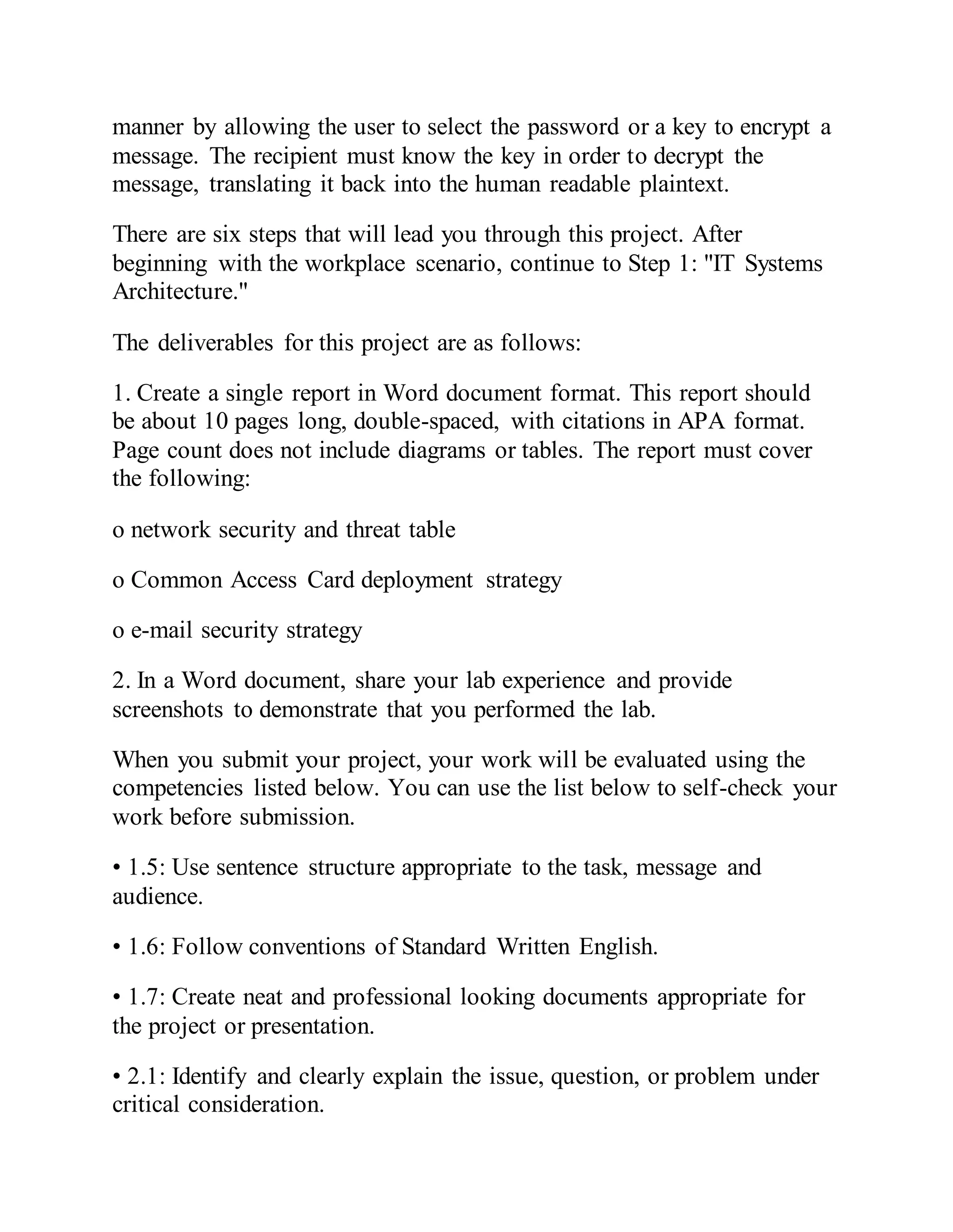 manner by allowing the user to select the password or a key to encrypt a
message. The recipient must know the key in order to decrypt the
message, translating it back into the human readable plaintext.
There are six steps that will lead you through this project. After
beginning with the workplace scenario, continue to Step 1: "IT Systems
Architecture."
The deliverables for this project are as follows:
1. Create a single report in Word document format. This report should
be about 10 pages long, double-spaced, with citations in APA format.
Page count does not include diagrams or tables. The report must cover
the following:
o network security and threat table
o Common Access Card deployment strategy
o e-mail security strategy
2. In a Word document, share your lab experience and provide
screenshots to demonstrate that you performed the lab.
When you submit your project, your work will be evaluated using the
competencies listed below. You can use the list below to self-check your
work before submission.
• 1.5: Use sentence structure appropriate to the task, message and
audience.
• 1.6: Follow conventions of Standard Written English.
• 1.7: Create neat and professional looking documents appropriate for
the project or presentation.
• 2.1: Identify and clearly explain the issue, question, or problem under
critical consideration.
 