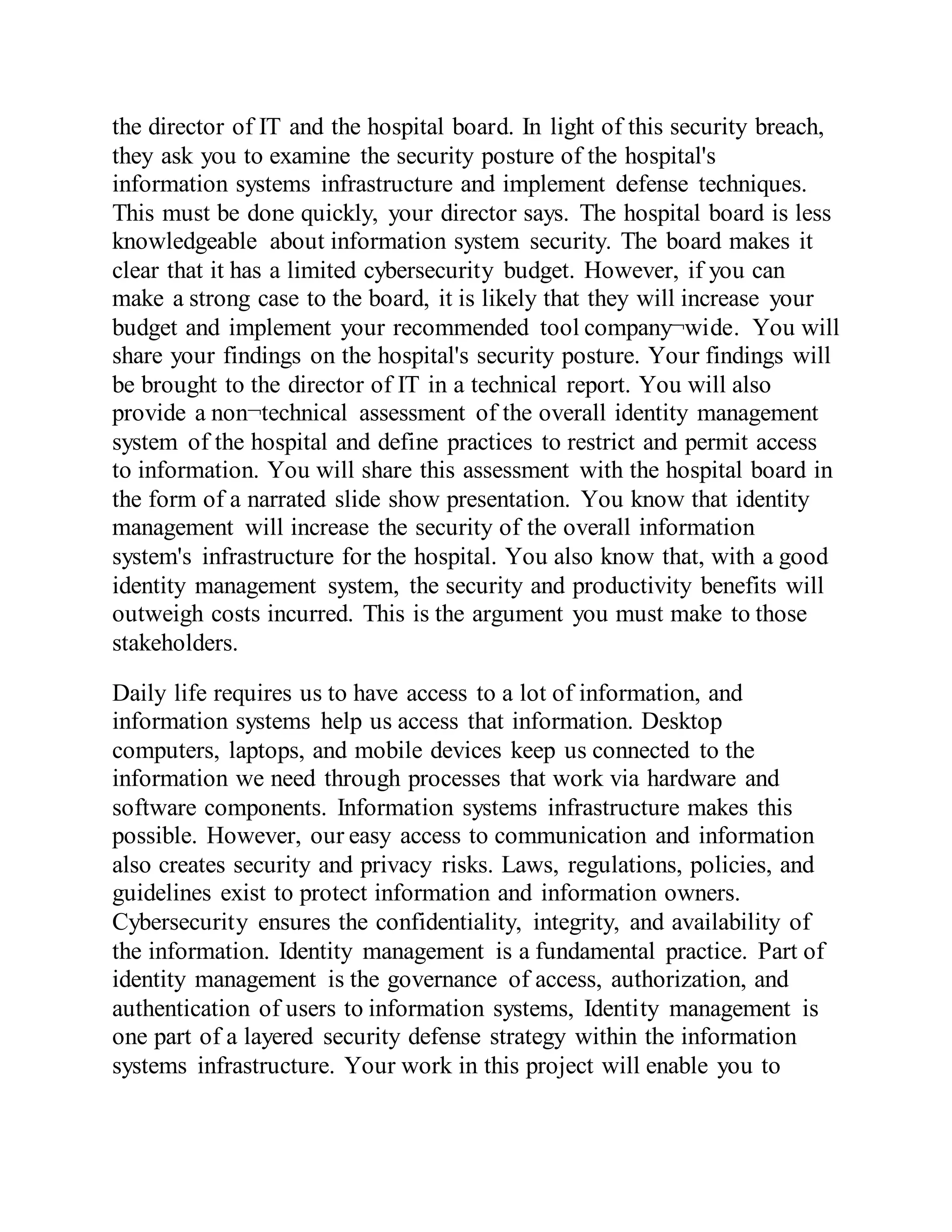 the director of IT and the hospital board. In light of this security breach,
they ask you to examine the security posture of the hospital's
information systems infrastructure and implement defense techniques.
This must be done quickly, your director says. The hospital board is less
knowledgeable about information system security. The board makes it
clear that it has a limited cybersecurity budget. However, if you can
make a strong case to the board, it is likely that they will increase your
budget and implement your recommended tool company¬wide. You will
share your findings on the hospital's security posture. Your findings will
be brought to the director of IT in a technical report. You will also
provide a non¬technical assessment of the overall identity management
system of the hospital and define practices to restrict and permit access
to information. You will share this assessment with the hospital board in
the form of a narrated slide show presentation. You know that identity
management will increase the security of the overall information
system's infrastructure for the hospital. You also know that, with a good
identity management system, the security and productivity benefits will
outweigh costs incurred. This is the argument you must make to those
stakeholders.
Daily life requires us to have access to a lot of information, and
information systems help us access that information. Desktop
computers, laptops, and mobile devices keep us connected to the
information we need through processes that work via hardware and
software components. Information systems infrastructure makes this
possible. However, our easy access to communication and information
also creates security and privacy risks. Laws, regulations, policies, and
guidelines exist to protect information and information owners.
Cybersecurity ensures the confidentiality, integrity, and availability of
the information. Identity management is a fundamental practice. Part of
identity management is the governance of access, authorization, and
authentication of users to information systems, Identity management is
one part of a layered security defense strategy within the information
systems infrastructure. Your work in this project will enable you to
 