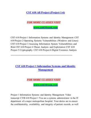 CST 610 All Project (Project 1-6)
FOR MORE CLASSES VISIT
www.cst610rank.com
CST 610 Project 1 Information Systems and Identity Management CST
610 Project 2 Operating Systems Vulnerabilities (Windows and Linux)
CST 610 Project 3 Assessing Information System Vulnerabilities and
Risk CST 610 Project 4 Threat Analysis and Exploitation CST 610
Project 5 Cryptography CST 610 Project 6 Digital Forensics Analysis
==============================================
CST 610 Project 1 Information Systems and Identity
Management
FOR MORE CLASSES VISIT
www.cst610rank.com
Project 1 Information Systems and Identity Management Video
transcript CYB 610 Project 1 You are a systems administrator in the IT
department of a major metropolitan hospital. Your duties are to ensure
the confidentiality, availability, and integrity of patient records, as well
 
