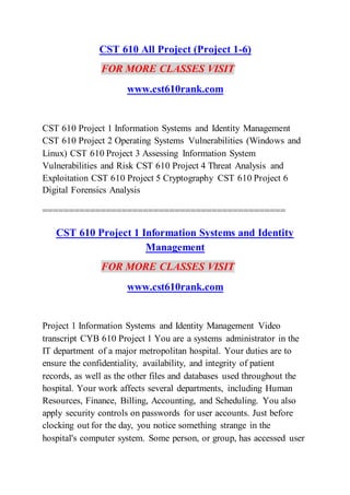 CST 610 All Project (Project 1-6)
FOR MORE CLASSES VISIT
www.cst610rank.com
CST 610 Project 1 Information Systems and Identity Management
CST 610 Project 2 Operating Systems Vulnerabilities (Windows and
Linux) CST 610 Project 3 Assessing Information System
Vulnerabilities and Risk CST 610 Project 4 Threat Analysis and
Exploitation CST 610 Project 5 Cryptography CST 610 Project 6
Digital Forensics Analysis
==============================================
CST 610 Project 1 Information Systems and Identity
Management
FOR MORE CLASSES VISIT
www.cst610rank.com
Project 1 Information Systems and Identity Management Video
transcript CYB 610 Project 1 You are a systems administrator in the
IT department of a major metropolitan hospital. Your duties are to
ensure the confidentiality, availability, and integrity of patient
records, as well as the other files and databases used throughout the
hospital. Your work affects several departments, including Human
Resources, Finance, Billing, Accounting, and Scheduling. You also
apply security controls on passwords for user accounts. Just before
clocking out for the day, you notice something strange in the
hospital's computer system. Some person, or group, has accessed user
 