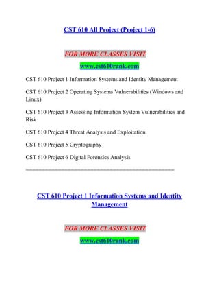 CST 610 All Project (Project 1-6)
FOR MORE CLASSES VISIT
www.cst610rank.com
CST 610 Project 1 Information Systems and Identity Management
CST 610 Project 2 Operating Systems Vulnerabilities (Windows and
Linux)
CST 610 Project 3 Assessing Information System Vulnerabilities and
Risk
CST 610 Project 4 Threat Analysis and Exploitation
CST 610 Project 5 Cryptography
CST 610 Project 6 Digital Forensics Analysis
==============================================
CST 610 Project 1 Information Systems and Identity
Management
FOR MORE CLASSES VISIT
www.cst610rank.com
 