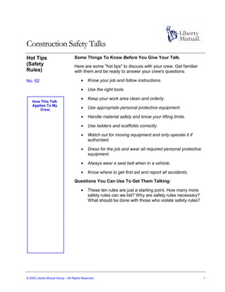 Construction Safety Talks
Hot Tips                           Some Things To Know Before You Give Your Talk.
(Safety                            Here are some "hot tips" to discuss with your crew. Get familiar
Rules)                             with them and be ready to answer your crew's questions:

No. 62                                 •    Know your job and follow instructions.

                                       •    Use the right tools.

                                       •    Keep your work area clean and orderly.
    How This Talk
    Applies To My
        Crew:                          •    Use appropriate personal protective equipment.

                                       •    Handle material safely and know your lifting limits.

                                       •    Use ladders and scaffolds correctly.

                                       •    Watch out for moving equipment and only operate it if
                                            authorized.

                                       •    Dress for the job and wear all required personal protective
                                            equipment.

                                       •    Always wear a seat belt when in a vehicle.

                                       •    Know where to get first aid and report all accidents.
                                   Questions You Can Use To Get Them Talking:

                                       •    These ten rules are just a starting point. How many more
                                            safety rules can we list? Why are safety rules necessary?
                                            What should be done with those who violate safety rules?




© 2003 Liberty Mutual Group – All Rights Reserved                                                         1
 