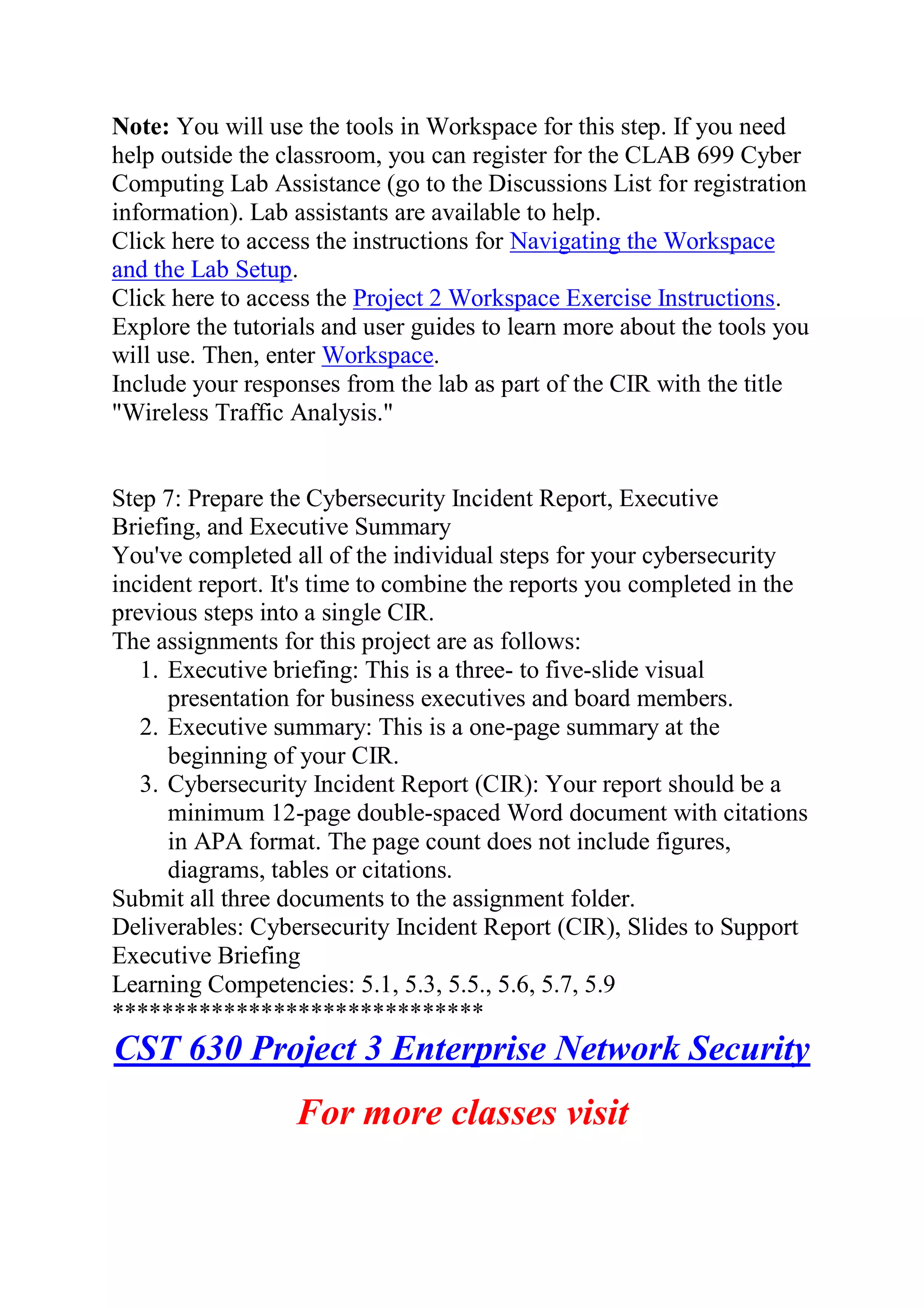 Note: You will use the tools in Workspace for this step. If you need
help outside the classroom, you can register for the CLAB 699 Cyber
Computing Lab Assistance (go to the Discussions List for registration
information). Lab assistants are available to help.
Click here to access the instructions for Navigating the Workspace
and the Lab Setup.
Click here to access the Project 2 Workspace Exercise Instructions.
Explore the tutorials and user guides to learn more about the tools you
will use. Then, enter Workspace.
Include your responses from the lab as part of the CIR with the title
"Wireless Traffic Analysis."
Step 7: Prepare the Cybersecurity Incident Report, Executive
Briefing, and Executive Summary
You've completed all of the individual steps for your cybersecurity
incident report. It's time to combine the reports you completed in the
previous steps into a single CIR.
The assignments for this project are as follows:
1. Executive briefing: This is a three- to five-slide visual
presentation for business executives and board members.
2. Executive summary: This is a one-page summary at the
beginning of your CIR.
3. Cybersecurity Incident Report (CIR): Your report should be a
minimum 12-page double-spaced Word document with citations
in APA format. The page count does not include figures,
diagrams, tables or citations.
Submit all three documents to the assignment folder.
Deliverables: Cybersecurity Incident Report (CIR), Slides to Support
Executive Briefing
Learning Competencies: 5.1, 5.3, 5.5., 5.6, 5.7, 5.9
******************************
CST 630 Project 3 Enterprise Network Security
For more classes visit
 