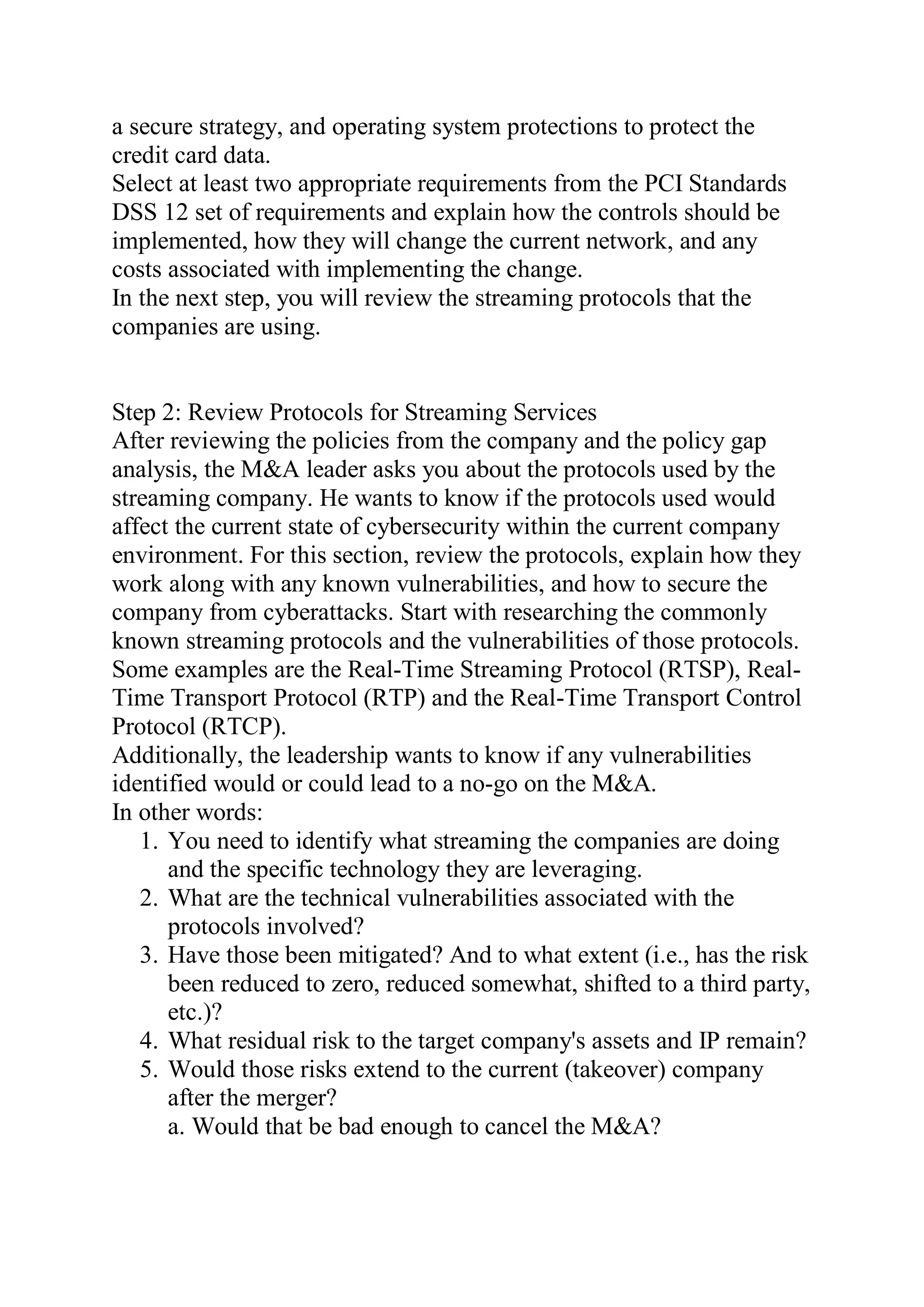 a secure strategy, and operating system protections to protect the
credit card data.
Select at least two appropriate requirements from the PCI Standards
DSS 12 set of requirements and explain how the controls should be
implemented, how they will change the current network, and any
costs associated with implementing the change.
In the next step, you will review the streaming protocols that the
companies are using.
Step 2: Review Protocols for Streaming Services
After reviewing the policies from the company and the policy gap
analysis, the M&A leader asks you about the protocols used by the
streaming company. He wants to know if the protocols used would
affect the current state of cybersecurity within the current company
environment. For this section, review the protocols, explain how they
work along with any known vulnerabilities, and how to secure the
company from cyberattacks. Start with researching the commonly
known streaming protocols and the vulnerabilities of those protocols.
Some examples are the Real-Time Streaming Protocol (RTSP), Real-
Time Transport Protocol (RTP) and the Real-Time Transport Control
Protocol (RTCP).
Additionally, the leadership wants to know if any vulnerabilities
identified would or could lead to a no-go on the M&A.
In other words:
1. You need to identify what streaming the companies are doing
and the specific technology they are leveraging.
2. What are the technical vulnerabilities associated with the
protocols involved?
3. Have those been mitigated? And to what extent (i.e., has the risk
been reduced to zero, reduced somewhat, shifted to a third party,
etc.)?
4. What residual risk to the target company's assets and IP remain?
5. Would those risks extend to the current (takeover) company
after the merger?
a. Would that be bad enough to cancel the M&A?
 