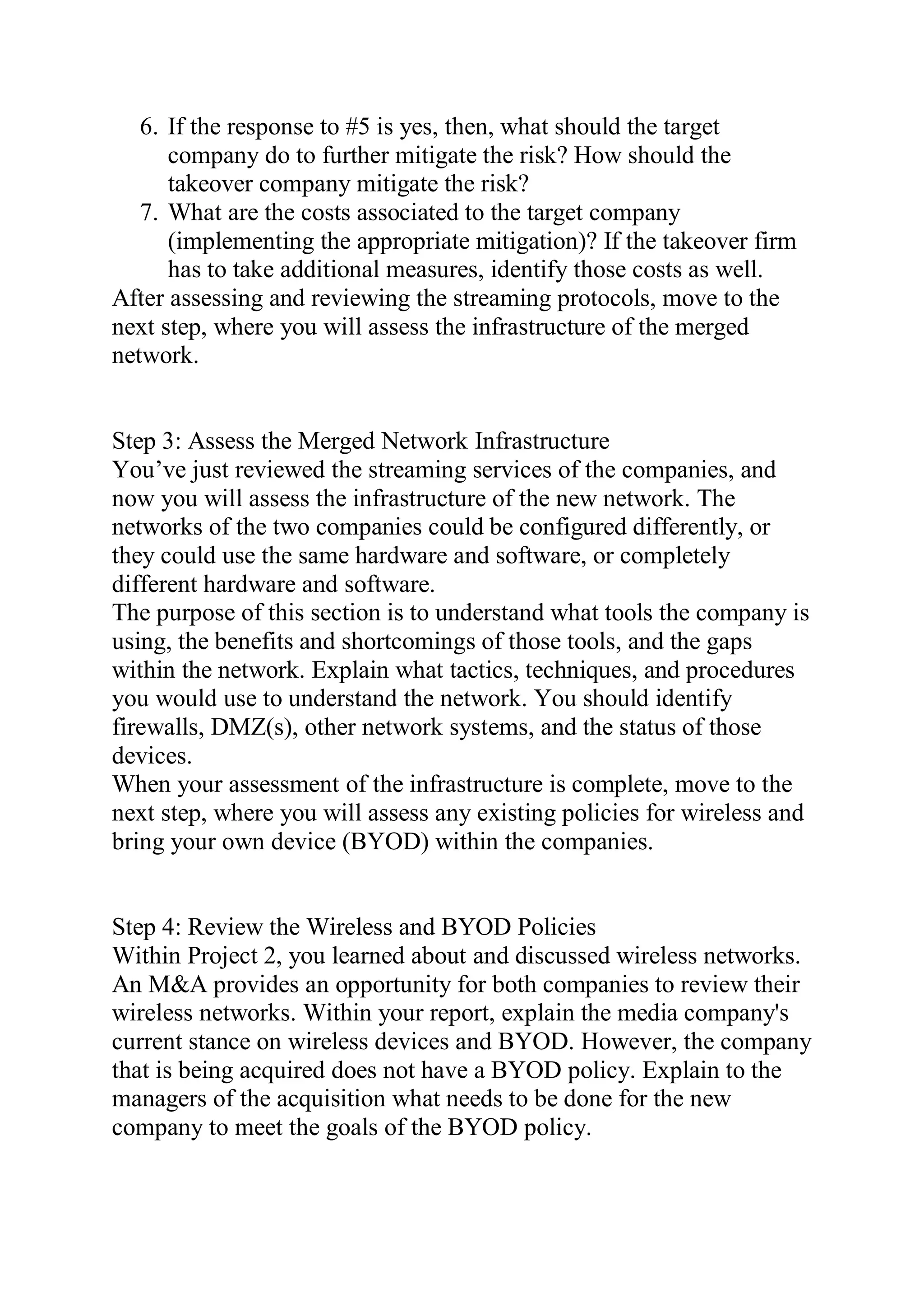 6. If the response to #5 is yes, then, what should the target
company do to further mitigate the risk? How should the
takeover company mitigate the risk?
7. What are the costs associated to the target company
(implementing the appropriate mitigation)? If the takeover firm
has to take additional measures, identify those costs as well.
After assessing and reviewing the streaming protocols, move to the
next step, where you will assess the infrastructure of the merged
network.
Step 3: Assess the Merged Network Infrastructure
You’ve just reviewed the streaming services of the companies, and
now you will assess the infrastructure of the new network. The
networks of the two companies could be configured differently, or
they could use the same hardware and software, or completely
different hardware and software.
The purpose of this section is to understand what tools the company is
using, the benefits and shortcomings of those tools, and the gaps
within the network. Explain what tactics, techniques, and procedures
you would use to understand the network. You should identify
firewalls, DMZ(s), other network systems, and the status of those
devices.
When your assessment of the infrastructure is complete, move to the
next step, where you will assess any existing policies for wireless and
bring your own device (BYOD) within the companies.
Step 4: Review the Wireless and BYOD Policies
Within Project 2, you learned about and discussed wireless networks.
An M&A provides an opportunity for both companies to review their
wireless networks. Within your report, explain the media company's
current stance on wireless devices and BYOD. However, the company
that is being acquired does not have a BYOD policy. Explain to the
managers of the acquisition what needs to be done for the new
company to meet the goals of the BYOD policy.
 