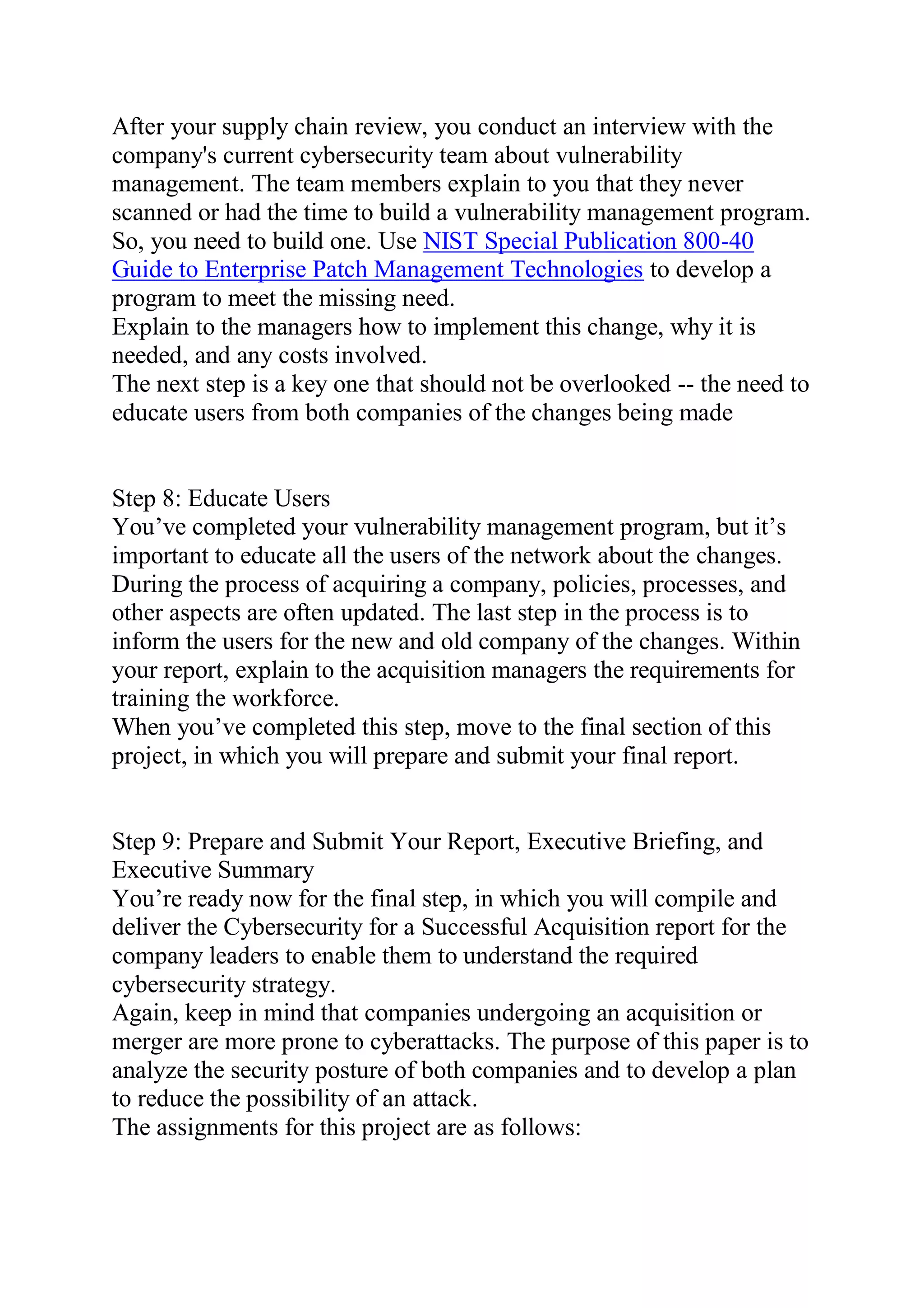 After your supply chain review, you conduct an interview with the
company's current cybersecurity team about vulnerability
management. The team members explain to you that they never
scanned or had the time to build a vulnerability management program.
So, you need to build one. Use NIST Special Publication 800-40
Guide to Enterprise Patch Management Technologies to develop a
program to meet the missing need.
Explain to the managers how to implement this change, why it is
needed, and any costs involved.
The next step is a key one that should not be overlooked -- the need to
educate users from both companies of the changes being made
Step 8: Educate Users
You’ve completed your vulnerability management program, but it’s
important to educate all the users of the network about the changes.
During the process of acquiring a company, policies, processes, and
other aspects are often updated. The last step in the process is to
inform the users for the new and old company of the changes. Within
your report, explain to the acquisition managers the requirements for
training the workforce.
When you’ve completed this step, move to the final section of this
project, in which you will prepare and submit your final report.
Step 9: Prepare and Submit Your Report, Executive Briefing, and
Executive Summary
You’re ready now for the final step, in which you will compile and
deliver the Cybersecurity for a Successful Acquisition report for the
company leaders to enable them to understand the required
cybersecurity strategy.
Again, keep in mind that companies undergoing an acquisition or
merger are more prone to cyberattacks. The purpose of this paper is to
analyze the security posture of both companies and to develop a plan
to reduce the possibility of an attack.
The assignments for this project are as follows:
 
