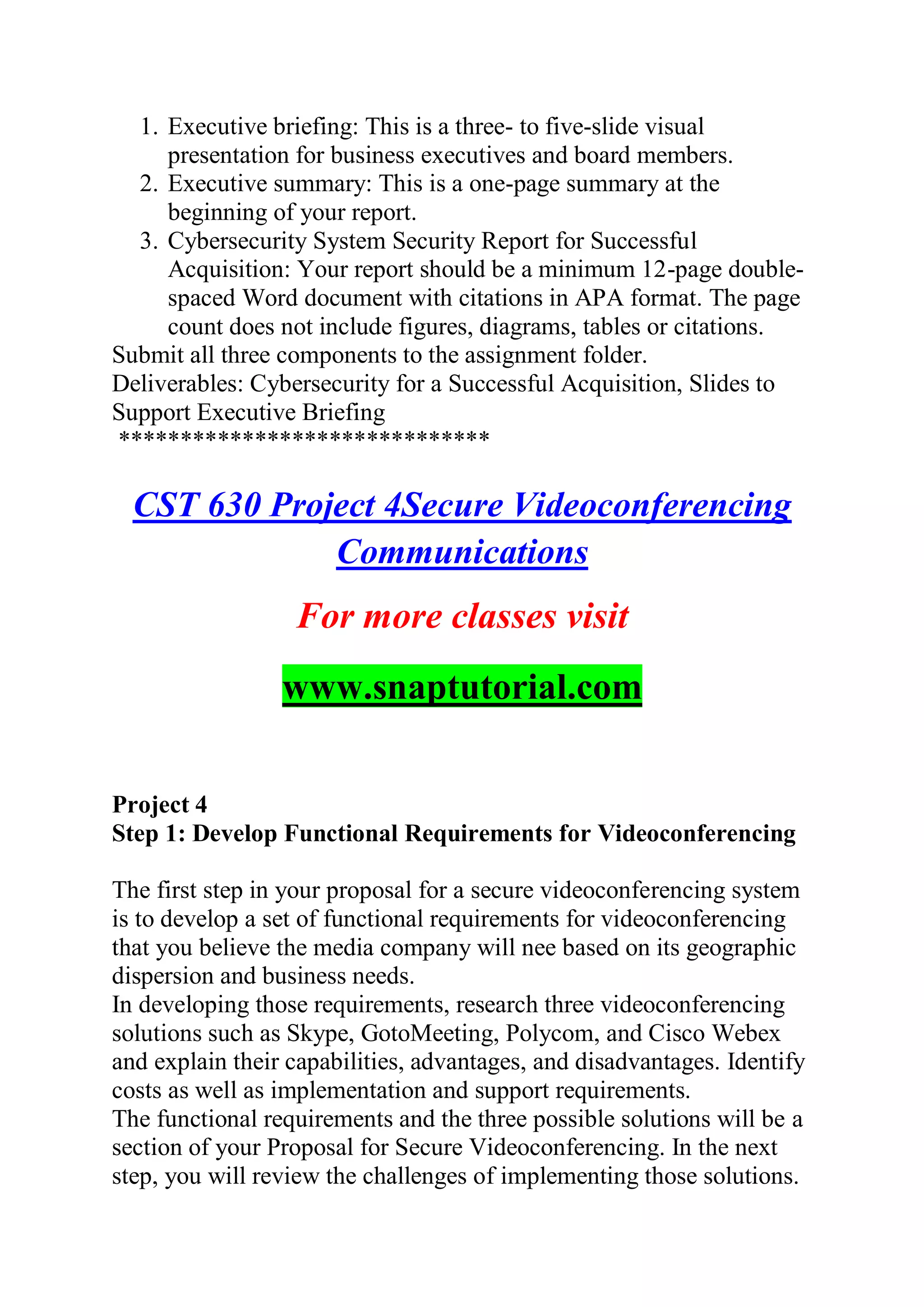 1. Executive briefing: This is a three- to five-slide visual
presentation for business executives and board members.
2. Executive summary: This is a one-page summary at the
beginning of your report.
3. Cybersecurity System Security Report for Successful
Acquisition: Your report should be a minimum 12-page double-
spaced Word document with citations in APA format. The page
count does not include figures, diagrams, tables or citations.
Submit all three components to the assignment folder.
Deliverables: Cybersecurity for a Successful Acquisition, Slides to
Support Executive Briefing
******************************
CST 630 Project 4Secure Videoconferencing
Communications
For more classes visit
www.snaptutorial.com
Project 4
Step 1: Develop Functional Requirements for Videoconferencing
The first step in your proposal for a secure videoconferencing system
is to develop a set of functional requirements for videoconferencing
that you believe the media company will nee based on its geographic
dispersion and business needs.
In developing those requirements, research three videoconferencing
solutions such as Skype, GotoMeeting, Polycom, and Cisco Webex
and explain their capabilities, advantages, and disadvantages. Identify
costs as well as implementation and support requirements.
The functional requirements and the three possible solutions will be a
section of your Proposal for Secure Videoconferencing. In the next
step, you will review the challenges of implementing those solutions.
 