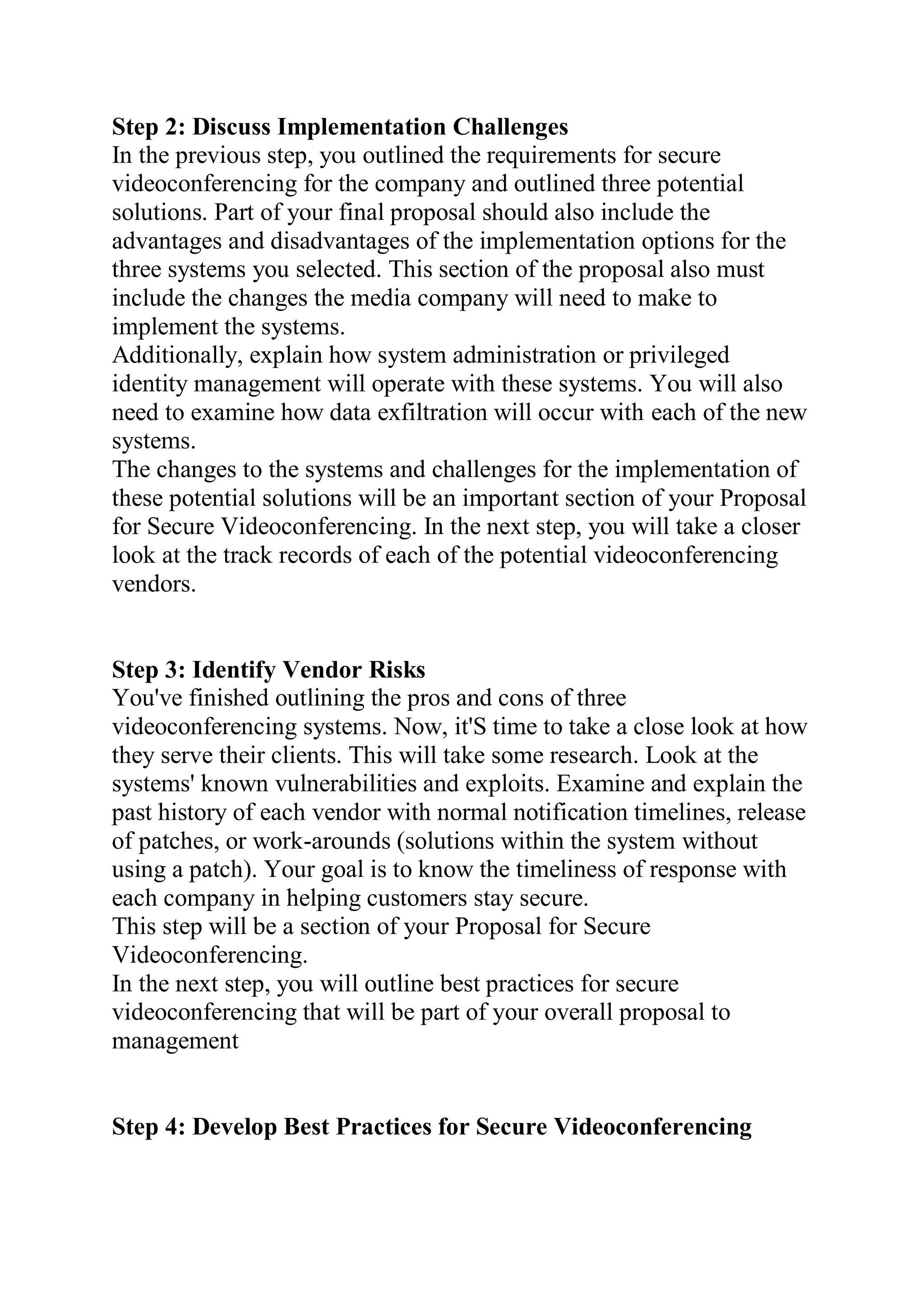 Step 2: Discuss Implementation Challenges
In the previous step, you outlined the requirements for secure
videoconferencing for the company and outlined three potential
solutions. Part of your final proposal should also include the
advantages and disadvantages of the implementation options for the
three systems you selected. This section of the proposal also must
include the changes the media company will need to make to
implement the systems.
Additionally, explain how system administration or privileged
identity management will operate with these systems. You will also
need to examine how data exfiltration will occur with each of the new
systems.
The changes to the systems and challenges for the implementation of
these potential solutions will be an important section of your Proposal
for Secure Videoconferencing. In the next step, you will take a closer
look at the track records of each of the potential videoconferencing
vendors.
Step 3: Identify Vendor Risks
You've finished outlining the pros and cons of three
videoconferencing systems. Now, it'S time to take a close look at how
they serve their clients. This will take some research. Look at the
systems' known vulnerabilities and exploits. Examine and explain the
past history of each vendor with normal notification timelines, release
of patches, or work-arounds (solutions within the system without
using a patch). Your goal is to know the timeliness of response with
each company in helping customers stay secure.
This step will be a section of your Proposal for Secure
Videoconferencing.
In the next step, you will outline best practices for secure
videoconferencing that will be part of your overall proposal to
management
Step 4: Develop Best Practices for Secure Videoconferencing
 