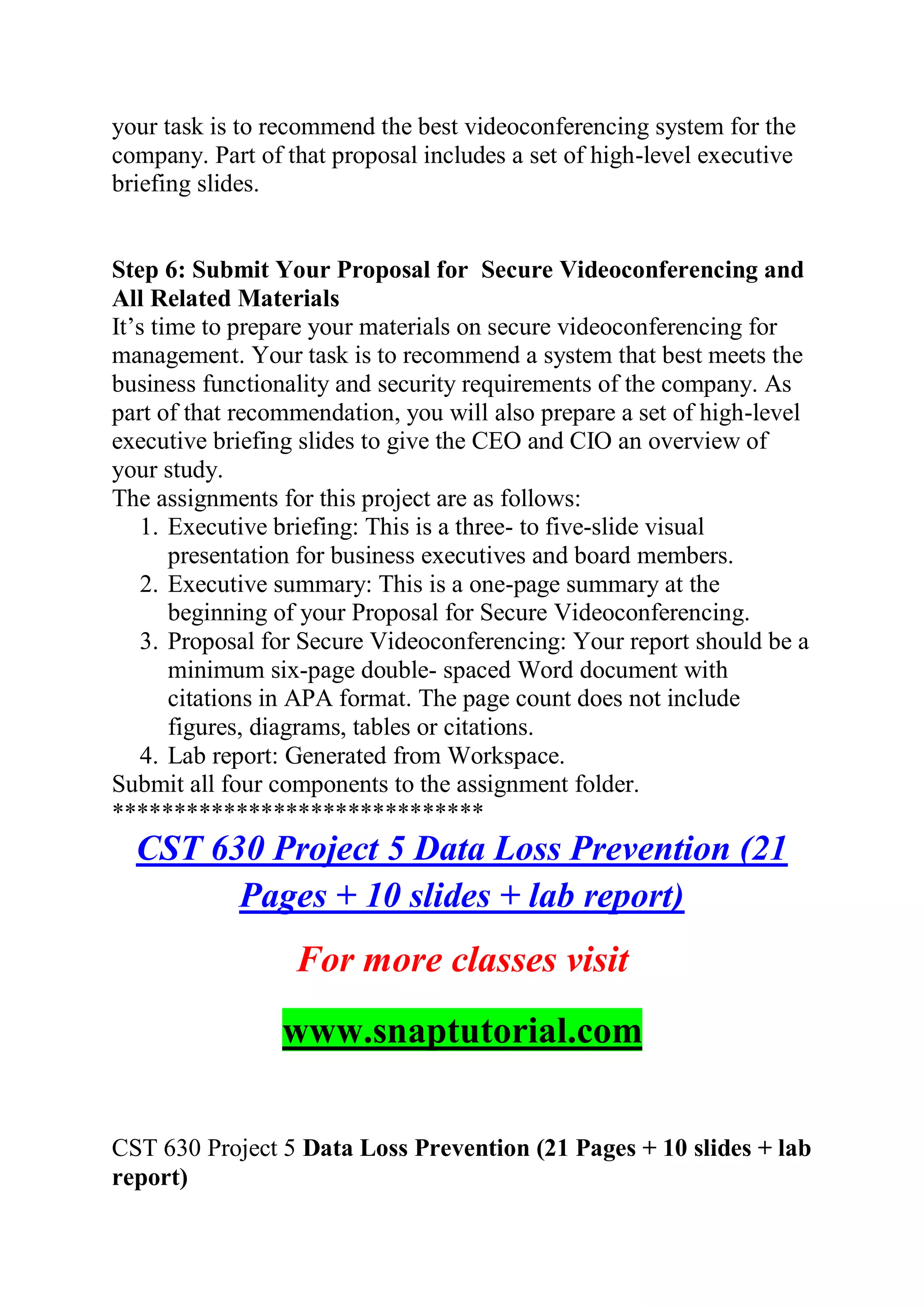 your task is to recommend the best videoconferencing system for the
company. Part of that proposal includes a set of high-level executive
briefing slides.
Step 6: Submit Your Proposal for Secure Videoconferencing and
All Related Materials
It’s time to prepare your materials on secure videoconferencing for
management. Your task is to recommend a system that best meets the
business functionality and security requirements of the company. As
part of that recommendation, you will also prepare a set of high-level
executive briefing slides to give the CEO and CIO an overview of
your study.
The assignments for this project are as follows:
1. Executive briefing: This is a three- to five-slide visual
presentation for business executives and board members.
2. Executive summary: This is a one-page summary at the
beginning of your Proposal for Secure Videoconferencing.
3. Proposal for Secure Videoconferencing: Your report should be a
minimum six-page double- spaced Word document with
citations in APA format. The page count does not include
figures, diagrams, tables or citations.
4. Lab report: Generated from Workspace.
Submit all four components to the assignment folder.
******************************
CST 630 Project 5 Data Loss Prevention (21
Pages + 10 slides + lab report)
For more classes visit
www.snaptutorial.com
CST 630 Project 5 Data Loss Prevention (21 Pages + 10 slides + lab
report)
 