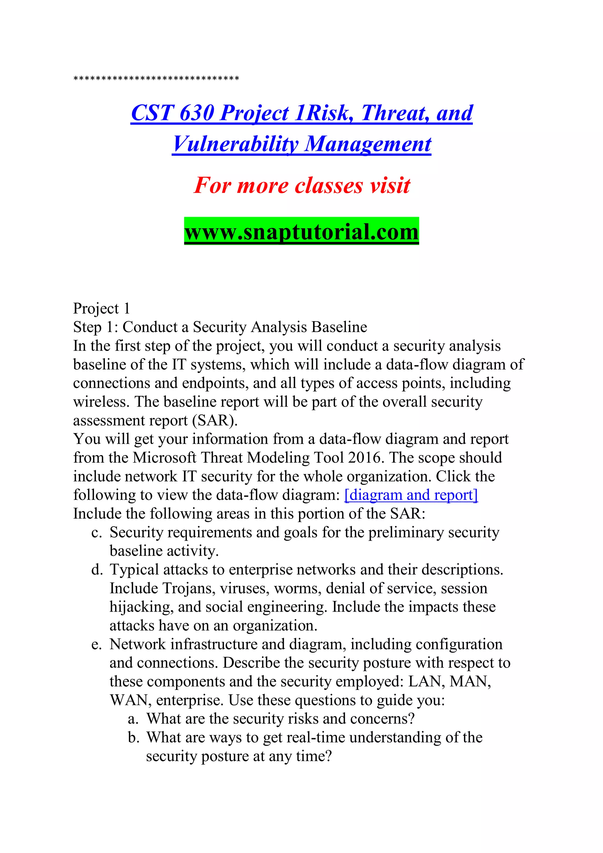******************************
CST 630 Project 1Risk, Threat, and
Vulnerability Management
For more classes visit
www.snaptutorial.com
Project 1
Step 1: Conduct a Security Analysis Baseline
In the first step of the project, you will conduct a security analysis
baseline of the IT systems, which will include a data-flow diagram of
connections and endpoints, and all types of access points, including
wireless. The baseline report will be part of the overall security
assessment report (SAR).
You will get your information from a data-flow diagram and report
from the Microsoft Threat Modeling Tool 2016. The scope should
include network IT security for the whole organization. Click the
following to view the data-flow diagram: [diagram and report]
Include the following areas in this portion of the SAR:
c. Security requirements and goals for the preliminary security
baseline activity.
d. Typical attacks to enterprise networks and their descriptions.
Include Trojans, viruses, worms, denial of service, session
hijacking, and social engineering. Include the impacts these
attacks have on an organization.
e. Network infrastructure and diagram, including configuration
and connections. Describe the security posture with respect to
these components and the security employed: LAN, MAN,
WAN, enterprise. Use these questions to guide you:
a. What are the security risks and concerns?
b. What are ways to get real-time understanding of the
security posture at any time?
 