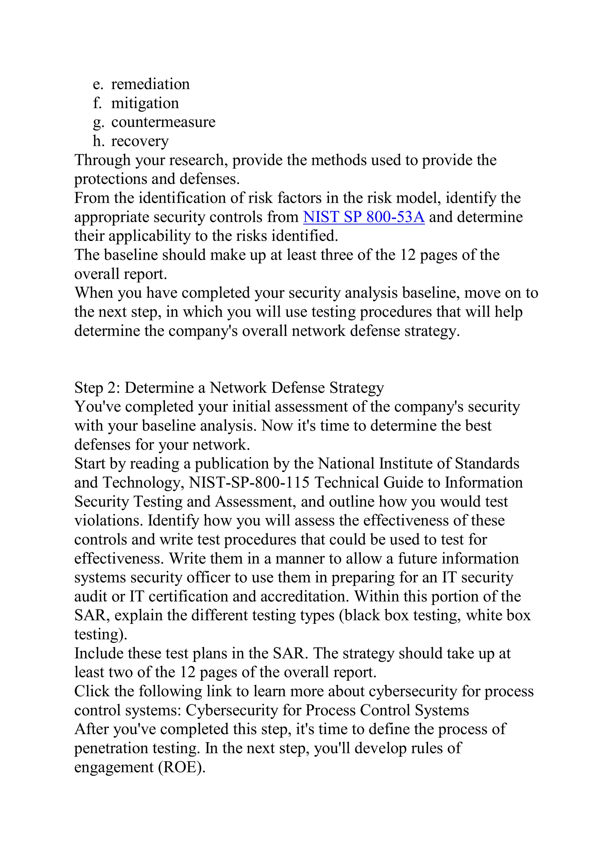 e. remediation
f. mitigation
g. countermeasure
h. recovery
Through your research, provide the methods used to provide the
protections and defenses.
From the identification of risk factors in the risk model, identify the
appropriate security controls from NIST SP 800-53A and determine
their applicability to the risks identified.
The baseline should make up at least three of the 12 pages of the
overall report.
When you have completed your security analysis baseline, move on to
the next step, in which you will use testing procedures that will help
determine the company's overall network defense strategy.
Step 2: Determine a Network Defense Strategy
You've completed your initial assessment of the company's security
with your baseline analysis. Now it's time to determine the best
defenses for your network.
Start by reading a publication by the National Institute of Standards
and Technology, NIST-SP-800-115 Technical Guide to Information
Security Testing and Assessment, and outline how you would test
violations. Identify how you will assess the effectiveness of these
controls and write test procedures that could be used to test for
effectiveness. Write them in a manner to allow a future information
systems security officer to use them in preparing for an IT security
audit or IT certification and accreditation. Within this portion of the
SAR, explain the different testing types (black box testing, white box
testing).
Include these test plans in the SAR. The strategy should take up at
least two of the 12 pages of the overall report.
Click the following link to learn more about cybersecurity for process
control systems: Cybersecurity for Process Control Systems
After you've completed this step, it's time to define the process of
penetration testing. In the next step, you'll develop rules of
engagement (ROE).
 