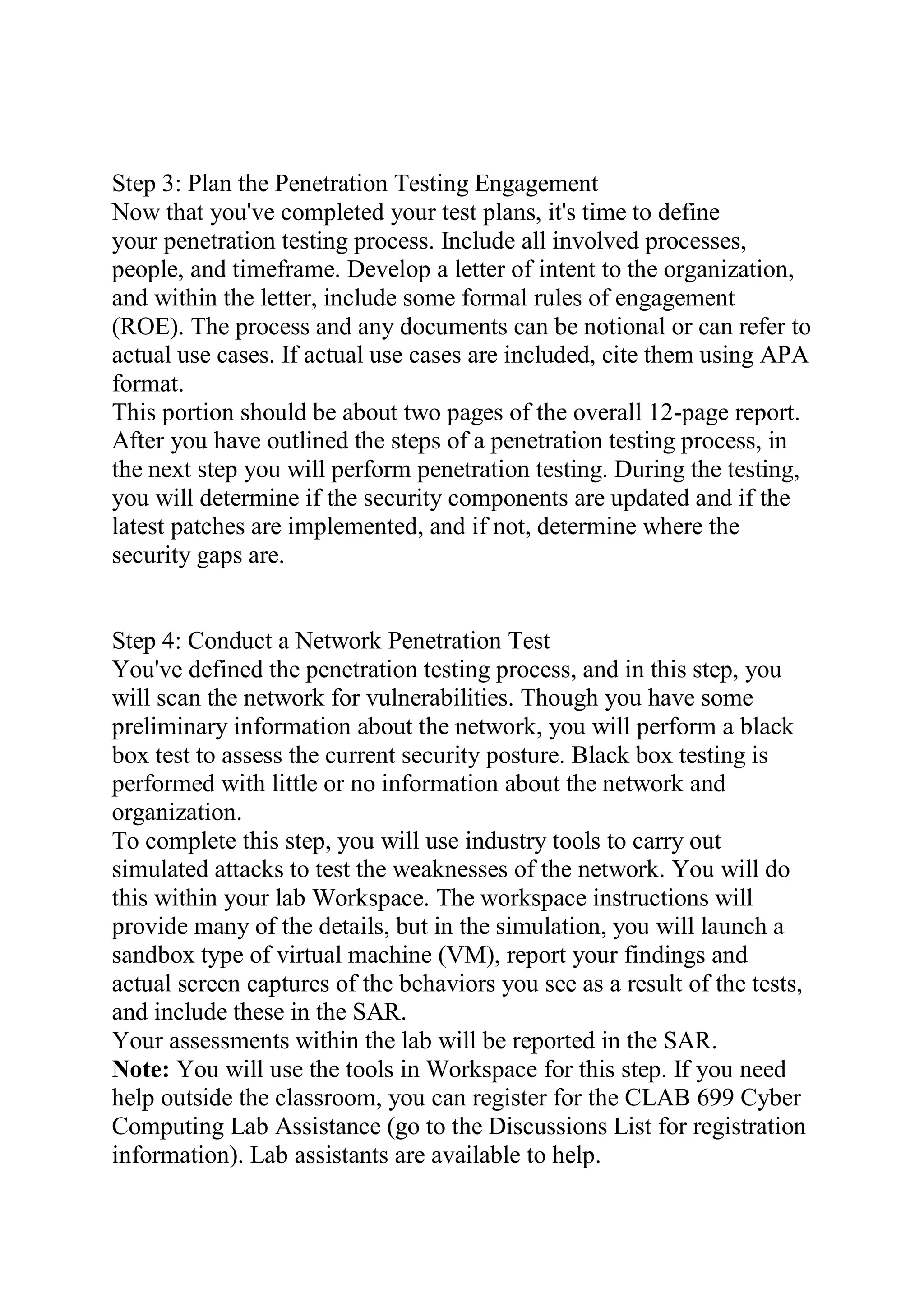 Step 3: Plan the Penetration Testing Engagement
Now that you've completed your test plans, it's time to define
your penetration testing process. Include all involved processes,
people, and timeframe. Develop a letter of intent to the organization,
and within the letter, include some formal rules of engagement
(ROE). The process and any documents can be notional or can refer to
actual use cases. If actual use cases are included, cite them using APA
format.
This portion should be about two pages of the overall 12-page report.
After you have outlined the steps of a penetration testing process, in
the next step you will perform penetration testing. During the testing,
you will determine if the security components are updated and if the
latest patches are implemented, and if not, determine where the
security gaps are.
Step 4: Conduct a Network Penetration Test
You've defined the penetration testing process, and in this step, you
will scan the network for vulnerabilities. Though you have some
preliminary information about the network, you will perform a black
box test to assess the current security posture. Black box testing is
performed with little or no information about the network and
organization.
To complete this step, you will use industry tools to carry out
simulated attacks to test the weaknesses of the network. You will do
this within your lab Workspace. The workspace instructions will
provide many of the details, but in the simulation, you will launch a
sandbox type of virtual machine (VM), report your findings and
actual screen captures of the behaviors you see as a result of the tests,
and include these in the SAR.
Your assessments within the lab will be reported in the SAR.
Note: You will use the tools in Workspace for this step. If you need
help outside the classroom, you can register for the CLAB 699 Cyber
Computing Lab Assistance (go to the Discussions List for registration
information). Lab assistants are available to help.
 