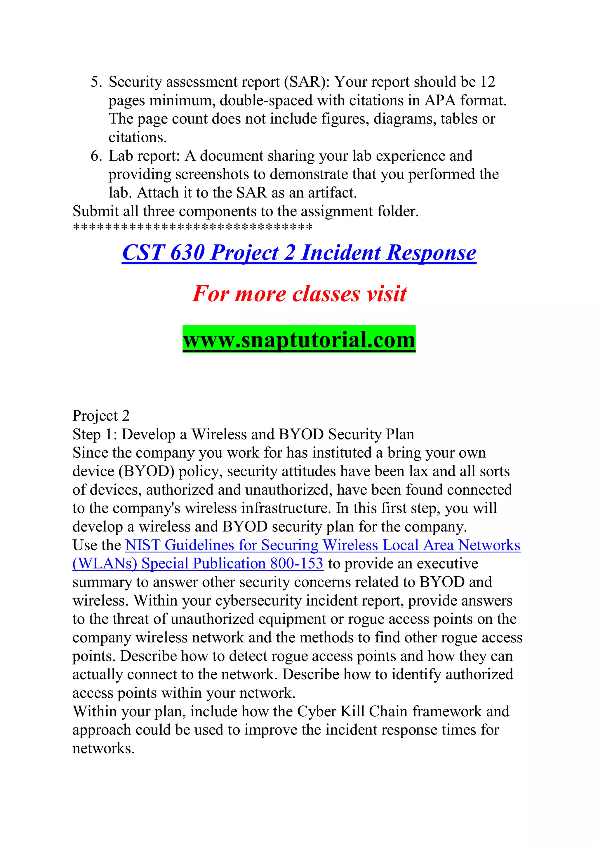 5. Security assessment report (SAR): Your report should be 12
pages minimum, double-spaced with citations in APA format.
The page count does not include figures, diagrams, tables or
citations.
6. Lab report: A document sharing your lab experience and
providing screenshots to demonstrate that you performed the
lab. Attach it to the SAR as an artifact.
Submit all three components to the assignment folder.
******************************
CST 630 Project 2 Incident Response
For more classes visit
www.snaptutorial.com
Project 2
Step 1: Develop a Wireless and BYOD Security Plan
Since the company you work for has instituted a bring your own
device (BYOD) policy, security attitudes have been lax and all sorts
of devices, authorized and unauthorized, have been found connected
to the company's wireless infrastructure. In this first step, you will
develop a wireless and BYOD security plan for the company.
Use the NIST Guidelines for Securing Wireless Local Area Networks
(WLANs) Special Publication 800-153 to provide an executive
summary to answer other security concerns related to BYOD and
wireless. Within your cybersecurity incident report, provide answers
to the threat of unauthorized equipment or rogue access points on the
company wireless network and the methods to find other rogue access
points. Describe how to detect rogue access points and how they can
actually connect to the network. Describe how to identify authorized
access points within your network.
Within your plan, include how the Cyber Kill Chain framework and
approach could be used to improve the incident response times for
networks.
 