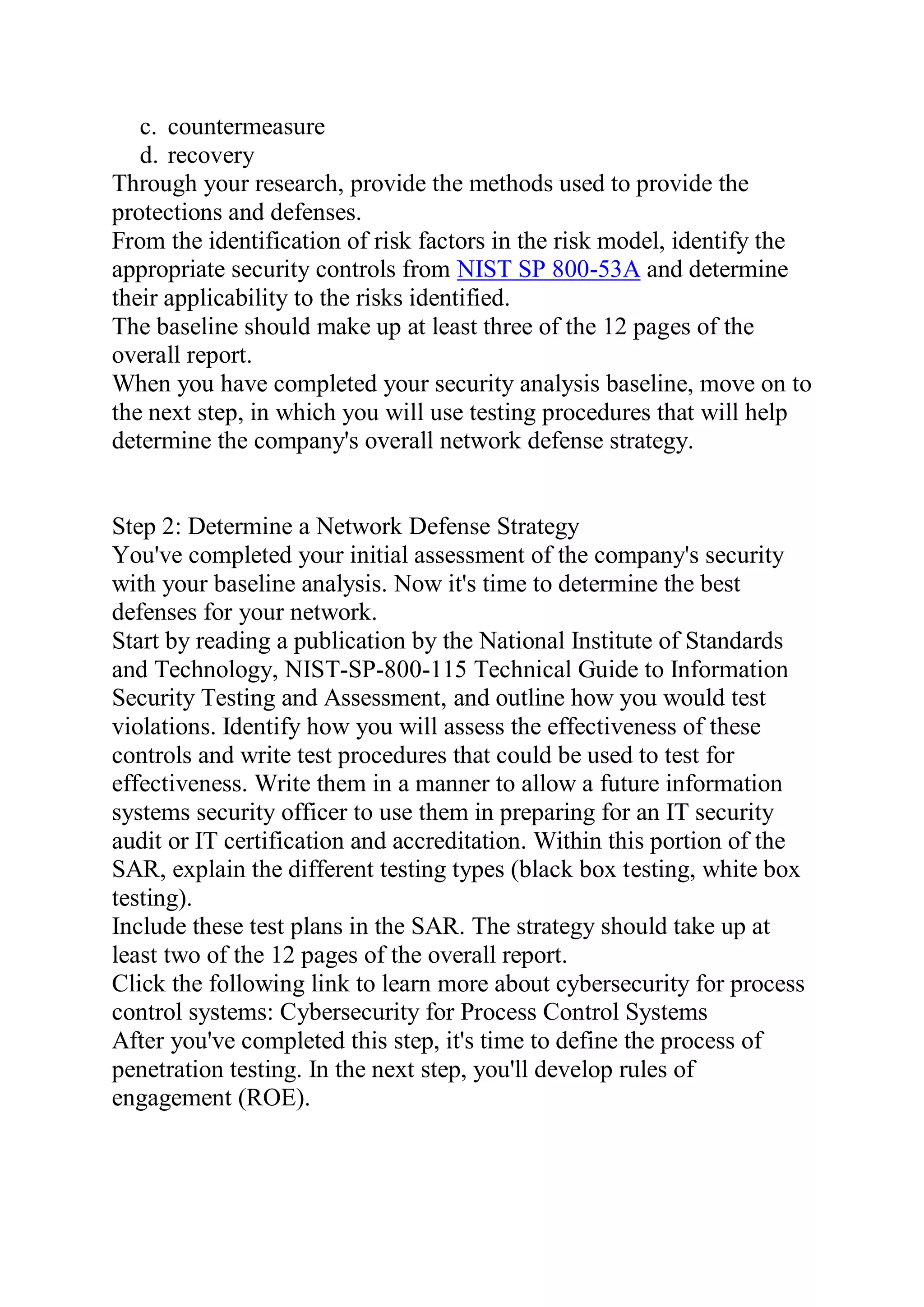 c. countermeasure
d. recovery
Through your research, provide the methods used to provide the
protections and defenses.
From the identification of risk factors in the risk model, identify the
appropriate security controls from NIST SP 800-53A and determine
their applicability to the risks identified.
The baseline should make up at least three of the 12 pages of the
overall report.
When you have completed your security analysis baseline, move on to
the next step, in which you will use testing procedures that will help
determine the company's overall network defense strategy.
Step 2: Determine a Network Defense Strategy
You've completed your initial assessment of the company's security
with your baseline analysis. Now it's time to determine the best
defenses for your network.
Start by reading a publication by the National Institute of Standards
and Technology, NIST-SP-800-115 Technical Guide to Information
Security Testing and Assessment, and outline how you would test
violations. Identify how you will assess the effectiveness of these
controls and write test procedures that could be used to test for
effectiveness. Write them in a manner to allow a future information
systems security officer to use them in preparing for an IT security
audit or IT certification and accreditation. Within this portion of the
SAR, explain the different testing types (black box testing, white box
testing).
Include these test plans in the SAR. The strategy should take up at
least two of the 12 pages of the overall report.
Click the following link to learn more about cybersecurity for process
control systems: Cybersecurity for Process Control Systems
After you've completed this step, it's time to define the process of
penetration testing. In the next step, you'll develop rules of
engagement (ROE).
 