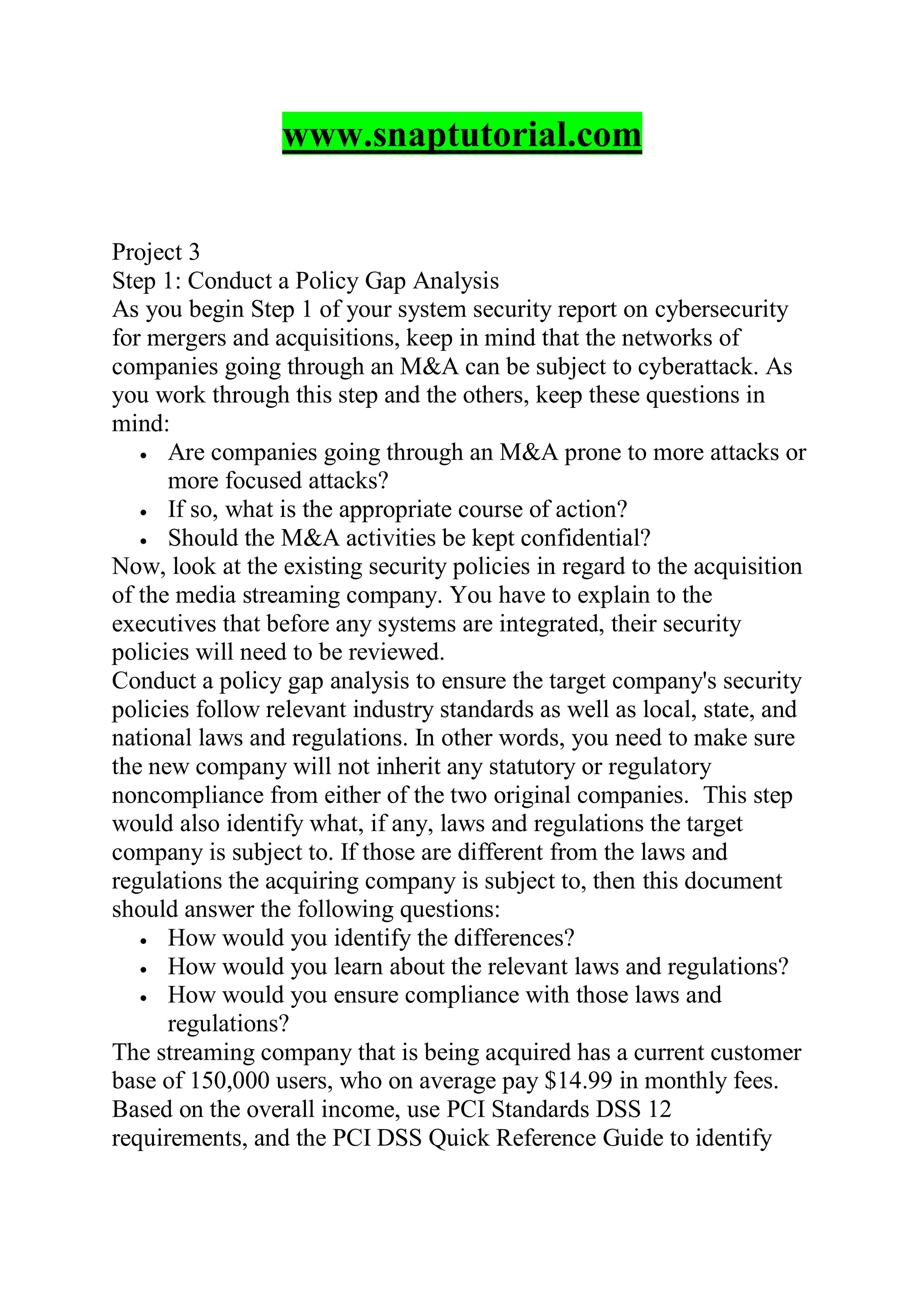 www.snaptutorial.com
Project 3
Step 1: Conduct a Policy Gap Analysis
As you begin Step 1 of your system security report on cybersecurity
for mergers and acquisitions, keep in mind that the networks of
companies going through an M&A can be subject to cyberattack. As
you work through this step and the others, keep these questions in
mind:
 Are companies going through an M&A prone to more attacks or
more focused attacks?
 If so, what is the appropriate course of action?
 Should the M&A activities be kept confidential?
Now, look at the existing security policies in regard to the acquisition
of the media streaming company. You have to explain to the
executives that before any systems are integrated, their security
policies will need to be reviewed.
Conduct a policy gap analysis to ensure the target company's security
policies follow relevant industry standards as well as local, state, and
national laws and regulations. In other words, you need to make sure
the new company will not inherit any statutory or regulatory
noncompliance from either of the two original companies. This step
would also identify what, if any, laws and regulations the target
company is subject to. If those are different from the laws and
regulations the acquiring company is subject to, then this document
should answer the following questions:
 How would you identify the differences?
 How would you learn about the relevant laws and regulations?
 How would you ensure compliance with those laws and
regulations?
The streaming company that is being acquired has a current customer
base of 150,000 users, who on average pay $14.99 in monthly fees.
Based on the overall income, use PCI Standards DSS 12
requirements, and the PCI DSS Quick Reference Guide to identify
 